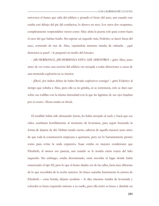 —————————————————————————––— LAS LAGRIMAS DE LA LUNA

retrovisor el humo que salía del edificio y pisando el freno del auto, aun cuando este

estaba casi debajo del pie del conductor, lo detuvo en seco. Los otros dos ocupantes,

completamente sorprendidos vieron como Alice abría la puerta solo para correr hacia

el caos del que habían huido. Sin esperar un segundo más, Federico se lanzó fuera del

auto, corriendo de tras de Alice, sujetándola mientras trataba de calmarla - ¿qué

demonios te pasa? – le preguntó en medio del forcejeo.

   - ¡MI HERMANA!, ¡MI HERMANA ESTA AHÍ ADENTRO! – gritó Alice, justo

antes de ver como una sección del edificio era arrojada a todas direcciones a causa de

una tremenda explosión en su interior.

   - ¡Dios!, ¡los indios deben de haber llevado explosivos consigo! – gritó Federico al

tiempo que soltaba a Alice, pero ella ya no gritaba, ni se estremecía, solo se dejó caer

sobre sus rodillas con la misma intensidad con la que las lágrimas de sus ojos bajaban

por su rostro. Ahora estaba en shock.



   El estallido había sido demasiado fuerte, les había arrojado al suelo y hacia que sus

oídos zumbaran horriblemente al momento de levantarse, para seguir buscando la

forma de alejarse de ahí. Habían tenido suerte, salieron de aquella masacre justo antes

de que toda la construcción empezara a quemarse, pero no lo bastantemente pronto

como para evitar la onda expansiva. Isaac estaba en mejores condiciones que

Elizabeth, al menos eso parecía, aun cuando se le notaba cierta cojera del lado

izquierdo. Sin embargo, estaba desorientado, creía recordar el lugar donde había

estacionado el tipo 82, pero lo que el humo dejaba ver de las calles, lucía muy diferente

de lo que recordaba de la noche anterior. Su brazo sujetaba fuertemente la cintura de

Elizabeth – estas herida, déjame ayudarte – le dijo mientras trataba de levantarla y

colocaba su brazo izquierdo entrono a su cuello, pero ella retiró su brazo y dándole un

                                                                                     283
 