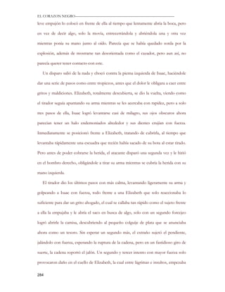 EL CORAZON NEGRO———————————————————————————

leve empujón lo colocó en frente de ella al tiempo que lentamente abría la boca, pero

en vez de decir algo, solo la movía, entrecerrándola y abriéndola una y otra vez

mientras ponía su mano junto al oído. Parecía que se había quedado sorda por la

explosión, además de mostrarse tan desorientada como el cazador, pero aun así, no

parecía querer tener contacto con este.

   Un disparo salió de la nada y chocó contra la pierna izquierda de Isaac, haciéndole

dar una serie de pasos como entre tropiezos, antes que el dolor le obligara a caer entre

gritos y maldiciones. Elizabeth, totalmente descubierta, se dio la vuelta, viendo como

el tirador seguía apuntando su arma mientras se les acercaba con rapidez, pero a solo

tres pasos de ella, Isaac logró levantarse casi de milagro, sus ojos obscuros ahora

parecían tener un halo endemoniados alrededor y sus dientes crujían con fuerza.

Inmediatamente se posicionó frente a Elizabeth, tratando de cubrirla, al tiempo que

levantaba rápidamente una escuadra que recién había sacado de su bota al estar tirado.

Pero antes de poder cobrarse la herida, el atacante disparó una segunda vez y le hirió

en el hombro derecho, obligándole a tirar su arma mientras se cubría la herida con su

mano izquierda.

   El tirador dio los últimos pasos con más calma, levantando ligeramente su arma y

golpeando a Isaac con fuerza, todo frente a una Elizabeth que solo reaccionaba lo

suficiente para dar un grito ahogado, el cual se callaba tan rápido como el sujeto frente

a ella la empujaba y le abría el saco en busca de algo, solo con un segundo forcejeo

logró abrirle la camisa, descubriendo al pequeño colguije de plata que se anunciaba

ahora como un tesoro. Sin esperar un segundo más, el extraño sujetó el pendiente,

jalándolo con fuerza, esperando la ruptura de la cadena, pero en un fastidioso giro de

suerte, la cadena soportó el jalón. Un segundo y tercer intento con mayor fuerza solo

provocaron daño en el cuello de Elizabeth, la cual entre lágrimas e insultos, empezaba

284
 