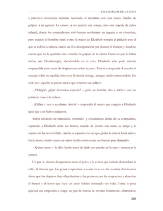 —————————————————————————––— LAS LAGRIMAS DE LA LUNA

a presentar resistencia mientras sujetando el medallón con una mano, trataba de

golpear a su agresor. La escena ya no parecía una ataque, sino una especie de pelea

infantil, donde los contendientes solo buscan arrebatarse un juguete o un chocolate,

pero cuando el hombre sintió como la mano de Elizabeth tomaba el pañuelo con el

que se cubría la cabeza, creció en él la desesperación por detener el forcejo, y dándose

cuenta que no le quedaba más remedio, la golpeó de la misma forma en que lo había

hecho con Dreadnought, silenciándola en el acto. Elizabeth solo pudo mirarle

sorprendida justo antes de desplomarse sobre su peso. Una vez noqueada el extraño la

recargó sobre su espalda, listo para llevársela consigo, aunque medio arrastrándola. En

todo caso aquello le parecía mejor que arrastrar un cadáver.

   - ¡Philippe!, ¡¿Qué demonios esperas?! – gritó un hombre alto y atlético con un

paliacate rojo en la cabeza.

   - ¡Cállate y ven a ayudarme Antón! – respondió el sujeto que cargaba a Elizabeth

igual que a un bulto cualquiera.

   Antón obedeció de inmediato, corriendo y colocándose detrás de su compañero,

sujetando a Elizabeth entre sus brazos, cuando de pronto una mano se alargó y le

sujetó con fuerza el tobillo. Antón se espantó a la vez que giraba la cabeza hacia atrás y

hacía abajo, viendo como un sujeto herido usaba todas sus fuerzas para detenerlo.

    - Quieto perro – le dijo Antón antes de darle una patada en la cara y comenzar la

carrera.

   Un par de siluetas desaparecían entre el polvo y la ceniza que todavía dominaban la

calle, al tiempo que los gritos empezaban a convertirse en los sonidos dominantes

ahora que los disparos iban silenciándose y las personas por fin empezaban a desechar

el frenesí y el terror que hace tan poco habían dominado sus vidas. Entre la poca

quietud que empezaba a surgir, un par de manos se movían lentamente, aferrándose

                                                                                      285
 