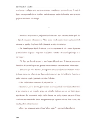EL CORAZON NEGRO———————————————————————————

con fuerza a cualquier cosa que se encontrara a su alcance, arrastrando por el suelo la

figura ensangrentada de un hombre, hacia lo que en medio de la nada, parecía ser un

pequeño automóvil color caqui.



                                           …



   - Ha estado muy silenciosa, es posible que el trauma haya sido muy fuerte para ella

– dijo el conductor refiriéndose a Alice, ahora en el asiento trasero del automóvil,

mientras se quitaba el turbante de la cabeza de un solo movimiento.

   - Por ahora hay que dejarla descansar, ya nos ocuparemos de ella cuando lleguemos

y descansemos un poco – respondió su copiloto y añadió – lo que me preocupa es lo

del ataque -

      - Te digo que lo más seguro es que hayan sido solo uno de tantos grupos anti

británicos. Cada vez hay menos, pero se han vuelto más extremistas este último año -

   - Analiza lo que estás diciendo, no te parece raro que supieran exactamente cuando

y donde atacar, me refiero a que llegaron justo después que los británicos. Es como si

ya los hubieran estado esperando – replicó Federico.

   - Ellos también tienen sistemas de información… -

   - De acuerdo, eso es posible, pero aun así no estoy del todo convencido. Me refiero

a que atacaran a un pequeño grupo de soldados ingleses, ese es un blanco poco

significativo. Lo importante, mejor dicho, lo que me intriga es que atacaron el lugar

donde se encontraban las únicas tres personas que lograron salir de New Exeter, dos

de ellas, ahora tal vez muertas -

   - ¿Crees que tenga que ver con lo de “el sol negro”? – preguntó el conductor.




286
 