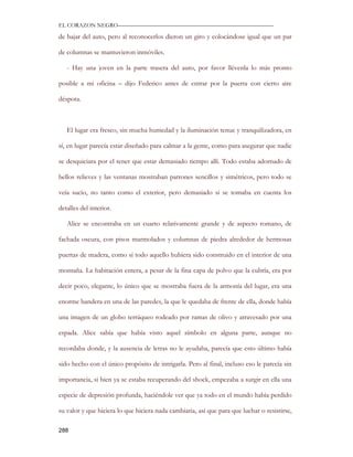 EL CORAZON NEGRO———————————————————————————

de bajar del auto, pero al reconocerlos dieron un giro y colocándose igual que un par

de columnas se mantuvieron inmóviles.

   - Hay una joven en la parte trasera del auto, por favor llévenla lo más pronto

posible a mi oficina – dijo Federico antes de entrar por la puerta con cierto aire

déspota.



   El lugar era fresco, sin mucha humedad y la iluminación tenue y tranquilizadora, en

sí, en lugar parecía estar diseñado para calmar a la gente, como para asegurar que nadie

se desquiciara por el tener que estar demasiado tiempo allí. Todo estaba adornado de

bellos relieves y las ventanas mostraban patrones sencillos y simétricos, pero todo se

veía sucio, no tanto como el exterior, pero demasiado si se tomaba en cuenta los

detalles del interior.

   Alice se encontraba en un cuarto relativamente grande y de aspecto romano, de

fachada oscura, con pisos marmolados y columnas de piedra alrededor de hermosas

puertas de madera, como si todo aquello hubiera sido construido en el interior de una

montaña. La habitación entera, a pesar de la fina capa de polvo que la cubría, era por

decir poco, elegante, lo único que se mostraba fuera de la armonía del lugar, era una

enorme bandera en una de las paredes, la que le quedaba de frente de ella, donde había

una imagen de un globo terráqueo rodeado por ramas de olivo y atravesado por una

espada. Alice sabía que había visto aquel símbolo en alguna parte, aunque no

recordaba donde, y la ausencia de letras no le ayudaba, parecía que esto último había

sido hecho con el único propósito de intrigarla. Pero al final, incluso eso le parecía sin

importancia, si bien ya se estaba recuperando del shock, empezaba a surgir en ella una

especie de depresión profunda, haciéndole ver que ya todo en el mundo había perdido

su valor y que hiciera lo que hiciera nada cambiaria, así que para que luchar o resistirse,

288
 