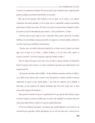—————————————————————————––— LAS LAGRIMAS DE LA LUNA

lo mejor era simplemente dejarse llevar por todo lo que sucediera ahora. Apenas podía

generar cualquier pensamiento profundo en su mente.

   De una de las puertas salió Federico con un plato en la mano y un aspecto

totalmente renovado, peinado y con un traje nuevo e impecable, aunque exactamente

igual al que le había visto antes. Al verla, se le acercó con paso firme y bajando el plato

le mostró un par de rebanadas de pan tostado – come, te hará bien – le dijo.

   - Gracias, pero lo que tengo es sed – respondió Alice, quien a pesar de su estado,

hablaba con normalidad, aunque presentaba un aspecto en extremo pálido, además de

una boca reseca que temblaba continuamente.

   - Hazme caso, mi madre decía que después de un buen susto, lo mejor era comer

algo seco, al agua no es buena – explicó Federico y al ver como Alice seguía su

consejo, continuó – por favor sígueme, tengo que hablar contigo –

   Alice lo siguió sin queja, como una oveja sin alma y apenas entraba a la habitación

buscó el asiento más cercano y se sentó, imitando la posición que había lucido en la

estancia anterior.

   - El recuento de daños allá en Delhi – le dijo Federico mientras tomaba un folder y

se lo daba en las manos, pero viendo como ella apenas lo miraba, decidió continuar

explicando el punto al que quería llegar – con todo los registros de lo dañado o

destruido, no hay reportes de ningún kubelwagen tipo 82, color caqui, que se haya

encontrado después del incidente –

   Alice pareció entender un poco el significado de lo que quería decir Federico, pero

al mismo tiempo, su rostro revelaba que su mente aún trabajaba en amarrar todos los

cabos para darle forma y sentido a lo que les estaban diciendo.

   Al ver esto Federico prosiguió - me parece que ustedes llegaron a ese hostal en un

automóvil que responde a dicha descripción ¿no es así?, en todo caso, si bien esto se

                                                                                       289
 