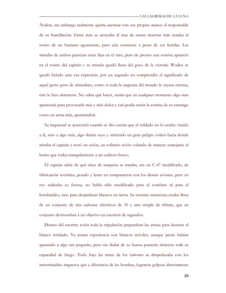 —————————————————————————––— LAS LAGRIMAS DE LA LUNA

Ávalon, sin embargo realmente quería asesinar con sus propias manos al responsable

de su humillación. Entre más se acercaba al mar de ramas muertas más notaba el

rostro de un humano agonizante, pero aún consiente a pesar de sus heridas. Las

miradas de ambos parecían estar fijas en el otro, pero de pronto una sonrisa apareció

en el rostro del capitán y su mirada quedó llena del gozo de la victoria. Woden se

quedó helado ante esa expresión, por un segundo no comprendió el significado de

aquel gesto pero de inmediato, como si toda la angustia del mundo le cayera encima,

éste le hizo detenerse. No sabía qué hacer, sentía que en cualquier momento algo más

aparecería para provocarle más y más dolor y casi podía sentir la sonrisa de su enemigo

como un arma más, apuntándole.

   Su inquietud se acrecentó cuando se dio cuenta que el soldado no lo estaba viendo

a él, sino a algo más, algo detrás suyo y sintiendo un gran peligro volteó hacia donde

miraba el capitán y notó un avión, un solitario avión volando de manera semejante al

buitre que rodea tranquilamente a un cadáver fresco.

   El capitán sabía de qué clase de maquina se trataba, era un C-47 modificado, de

fabricación soviética, pesado y lento en comparación con los demás aviones, pero en

eso radicaba su fuerza, no había sido modificado para el combate ni para el

bombardeo, sino para despedazar blancos en tierra. Su enorme estructura estaba llena

de un conjunto de tres cañones eléctricos de 30 y uno simple de 60mm, que en

conjunto destrozaban a un objetivo en cuestión de segundos.

   Dentro del enorme avión toda la tripulación preparaban las armas para destruir el

blanco señalado. Ya tenían experiencia con blancos móviles, aunque jamás habían

apuntado a algo tan pequeño, pero sin dudar de su buena puntería abrieron toda su

capacidad de fuego. Todo bajo las miras de los cañones se despedazaba con los

interminables impactos que a diferencia de las bombas, lograron golpear directamente

                                                                                    29
 