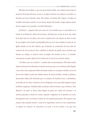 —————————————————————————––— LAS LAGRIMAS DE LA LUNA

   - Disculpa mis modales, es que me gusta mucho hablar y por alguna razón tengo la

manía de desviarme del tema, así que si en algún momento me empiezo a extender o a

aburrirte, por favor házmelo saber. Mi nombre es Federico De Aragón y Castilla, un

humilde funcionario atorado en este rincón alejado del mundo, aunque algunas partes

de estos lugares me recuerdan a mi bello Chihuahua –

   - ¿Federico? – preguntó ella, justo antes de ver la bandera que se encontraba en el

fondo de la habitación, detrás del escritorio, adornada por un par de luces que salían

de la parte baja de una repisa, casi como si aquello fuera una especie de altar, el culto

de una religión civil, donde la profundidad del rojo de la tela resaltaba la silueta de un

águila dorada con las alas abiertas, que formando un semicírculo del cual salía los

extremos de una corona de olivo, rodeaban el símbolo de aquella nueva corriente que

durante un tiempo se anunció como el peligro del mundo; la hoz y el martillo,

serenamente cruzados debajo de la estrella roja. La luz de la revolución obrera.

   – Por Dios, ¡eres un soviético! – exclamó ella con preocupación. Ella había nacido

después del inicio de la llamada revolución mexicana, pero en su infancia, había llegado

a leer sobre cómo aquel país había terminado sumido en una guerra terrible, en la cual

más de dos millón de personas habían muerto de forma horrible y donde el gobierno

democrático había sido destituido por un conjunto de hombres locos y desalmados,

motivados por las ideas y discursos de los inmigrantes rusos que había logrado escapar

del Barón sangriento. También había escuchado sobre la forma en que el famoso “Jefe

Máximo”, de quien se decía, había llegado al poder por medio del asesinato y la

traición, planeaba ya desde los veintes, despojar a Inglaterra de su petróleo, así como

de prepararse junto con Seeckt, al inicio de una segunda gran guerra. Por supuesto que

aunque todas aquellas noticias y rumores le impactaban, nunca los creyó importantes,

ni siquiera los reportes de ejecuciones en masa, o de las torturas a las que eran

                                                                                      291
 