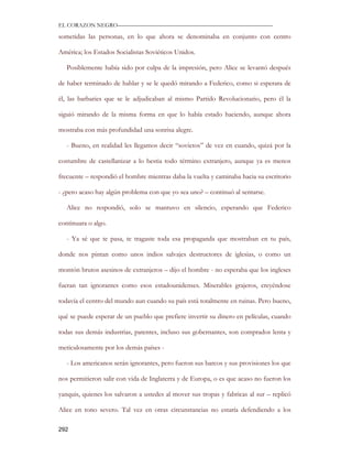 EL CORAZON NEGRO———————————————————————————

sometidas las personas, en lo que ahora se denominaba en conjunto con centro

América; los Estados Socialistas Soviéticos Unidos.

   Posiblemente había sido por culpa de la impresión, pero Alice se levantó después

de haber terminado de hablar y se le quedó mirando a Federico, como si esperara de

él, las barbaries que se le adjudicaban al mismo Partido Revolucionario, pero él la

siguió mirando de la misma forma en que lo había estado haciendo, aunque ahora

mostraba con más profundidad una sonrisa alegre.

   - Bueno, en realidad les llegamos decir “sovietos” de vez en cuando, quizá por la

costumbre de castellanizar a lo bestia todo término extranjero, aunque ya es menos

frecuente – respondió el hombre mientras daba la vuelta y caminaba hacia su escritorio

- ¿pero acaso hay algún problema con que yo sea uno? – continuó al sentarse.

   Alice no respondió, solo se mantuvo en silencio, esperando que Federico

continuara o algo.

   - Ya sé que te pasa, te tragaste toda esa propaganda que mostraban en tu país,

donde nos pintan como unos indios salvajes destructores de iglesias, o como un

montón brutos asesinos de extranjeros – dijo el hombre - no esperaba que los ingleses

fueran tan ignorantes como esos estadounidenses. Miserables grajeros, creyéndose

todavía el centro del mundo aun cuando su país está totalmente en ruinas. Pero bueno,

qué se puede esperar de un pueblo que prefiere invertir su dinero en películas, cuando

todas sus demás industrias, patentes, incluso sus gobernantes, son comprados lenta y

meticulosamente por los demás países -

   - Los americanos serán ignorantes, pero fueron sus barcos y sus provisiones los que

nos permitieron salir con vida de Inglaterra y de Europa, o es que acaso no fueron los

yanquis, quienes los salvaron a ustedes al mover sus tropas y fabricas al sur – replicó

Alice en tono severo. Tal vez en otras circunstancias no estaría defendiendo a los

292
 