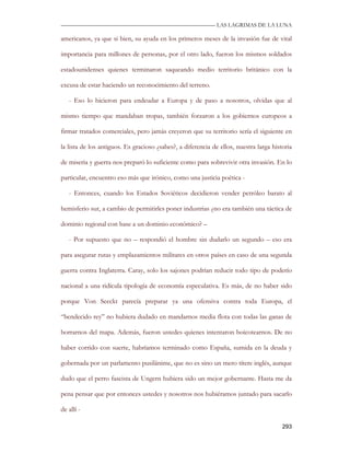 —————————————————————————––— LAS LAGRIMAS DE LA LUNA

americanos, ya que si bien, su ayuda en los primeros meses de la invasión fue de vital

importancia para millones de personas, por el otro lado, fueron los mismos soldados

estadounidenses quienes terminaron saqueando medio territorio británico con la

excusa de estar haciendo un reconocimiento del terreno.

   - Eso lo hicieron para endeudar a Europa y de paso a nosotros, olvidas que al

mismo tiempo que mandaban tropas, también forzaron a los gobiernos europeos a

firmar tratados comerciales, pero jamás creyeron que su territorio sería el siguiente en

la lista de los antiguos. Es gracioso ¿sabes?, a diferencia de ellos, nuestra larga historia

de miseria y guerra nos preparó lo suficiente como para sobrevivir otra invasión. En lo

particular, encuentro eso más que irónico, como una justicia poética -

   - Entonces, cuando los Estados Soviéticos decidieron vender petróleo barato al

hemisferio sur, a cambio de permitirles poner industrias ¿no era también una táctica de

dominio regional con base a un dominio económico? –

   - Por supuesto que no – respondió el hombre sin dudarlo un segundo – eso era

para asegurar rutas y emplazamientos militares en otros países en caso de una segunda

guerra contra Inglaterra. Caray, solo los sajones podrían reducir todo tipo de poderío

nacional a una ridícula tipología de economía especulativa. Es más, de no haber sido

porque Von Seeckt parecía preparar ya una ofensiva contra toda Europa, el

“bendecido rey” no hubiera dudado en mandarnos media flota con todas las ganas de

borrarnos del mapa. Además, fueron ustedes quienes intentaron boicotearnos. De no

haber corrido con suerte, habríamos terminado como España, sumida en la deuda y

gobernada por un parlamento pusilánime, que no es sino un mero títere inglés, aunque

dudo que el perro fascista de Ungern hubiera sido un mejor gobernante. Hasta me da

pena pensar que por entonces ustedes y nosotros nos hubiéramos juntado para sacarlo

de allí -

                                                                                        293
 
