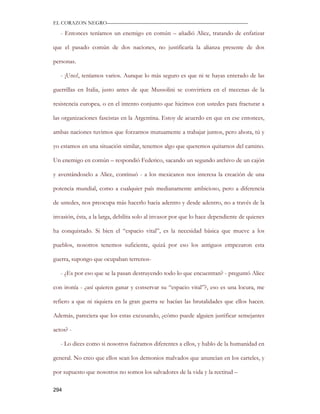 EL CORAZON NEGRO———————————————————————————

   - Entonces teníamos un enemigo en común – añadió Alice, tratando de enfatizar

que el pasado común de dos naciones, no justificaría la alianza presente de dos

personas.

   - ¡Uno!, teníamos varios. Aunque lo más seguro es que ni te hayas enterado de las

guerrillas en Italia, justo antes de que Mussolini se convirtiera en el mecenas de la

resistencia europea, o en el intento conjunto que hicimos con ustedes para fracturar a

las organizaciones fascistas en la Argentina. Estoy de acuerdo en que en ese entonces,

ambas naciones tuvimos que forzarnos mutuamente a trabajar juntos, pero ahora, tú y

yo estamos en una situación similar, tenemos algo que queremos quitarnos del camino.

Un enemigo en común – respondió Federico, sacando un segundo archivo de un cajón

y aventándoselo a Alice, continuó - a los mexicanos nos interesa la creación de una

potencia mundial, como a cualquier país medianamente ambicioso, pero a diferencia

de ustedes, nos preocupa más hacerlo hacia adentro y desde adentro, no a través de la

invasión, ésta, a la larga, debilita solo al invasor por que lo hace dependiente de quienes

ha conquistado. Si bien el “espacio vital”, es la necesidad básica que mueve a los

pueblos, nosotros tenemos suficiente, quizá por eso los antiguos empezaron esta

guerra, supongo que ocupaban terrenos-

   - ¿Es por eso que se la pasan destruyendo todo lo que encuentran? - preguntó Alice

con ironía - ¿así quieren ganar y conservar su “espacio vital”?, eso es una locura, me

refiero a que ni siquiera en la gran guerra se hacían las brutalidades que ellos hacen.

Además, pareciera que los estas excusando, ¿cómo puede alguien justificar semejantes

actos? -

   - Lo dices como si nosotros fuéramos diferentes a ellos, y hablo de la humanidad en

general. No creo que ellos sean los demonios malvados que anuncian en los carteles, y

por supuesto que nosotros no somos los salvadores de la vida y la rectitud –

294
 