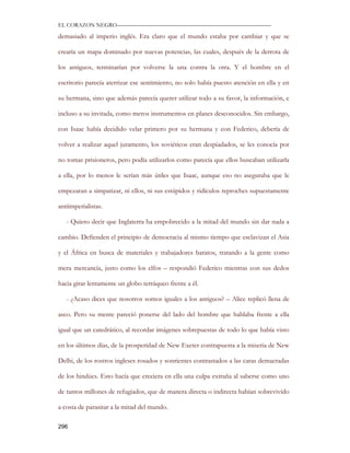 EL CORAZON NEGRO———————————————————————————

demasiado al imperio inglés. Era claro que el mundo estaba por cambiar y que se

crearía un mapa dominado por nuevas potencias, las cuales, después de la derrota de

los antiguos, terminarían por volverse la una contra la otra. Y el hombre en el

escritorio parecía aterrizar ese sentimiento, no solo había puesto atención en ella y en

su hermana, sino que además parecía querer utilizar todo a su favor, la información, e

incluso a su invitada, como meros instrumentos en planes desconocidos. Sin embargo,

con Isaac había decidido velar primero por su hermana y con Federico, debería de

volver a realizar aquel juramento, los soviéticos eran despiadados, se les conocía por

no tomar prisioneros, pero podía utilizarlos como parecía que ellos buscaban utilizarla

a ella, por lo menos le serían más útiles que Isaac, aunque eso no aseguraba que le

empezaran a simpatizar, ni ellos, ni sus estúpidos y ridículos reproches supuestamente

antiimperialistas.

   - Quiero decir que Inglaterra ha empobrecido a la mitad del mundo sin dar nada a

cambio. Defienden el principio de democracia al mismo tiempo que esclavizan el Asia

y el África en busca de materiales y trabajadores baratos, tratando a la gente como

mera mercancía, justo como los elfos – respondió Federico mientras con sus dedos

hacia girar lentamente un globo terráqueo frente a él.

   - ¿Acaso dices que nosotros somos iguales a los antiguos? – Alice replicó llena de

asco. Pero su mente pareció ponerse del lado del hombre que hablaba frente a ella

igual que un catedrático, al recordar imágenes sobrepuestas de todo lo que había visto

en los últimos días, de la prosperidad de New Exeter contrapuesta a la miseria de New

Delhi, de los rostros ingleses rosados y sonrientes contrastados a las caras demacradas

de los hindúes. Esto hacía que creciera en ella una culpa extraña al saberse como uno

de tantos millones de refugiados, que de manera directa o indirecta habían sobrevivido

a costa de parasitar a la mitad del mundo.

296
 