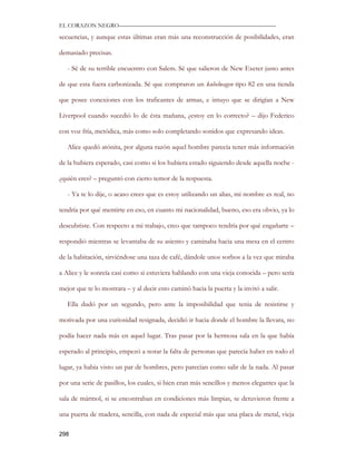 EL CORAZON NEGRO———————————————————————————

secuencias, y aunque estas últimas eran más una reconstrucción de posibilidades, eran

demasiado precisas.

   - Sé de su terrible encuentro con Salem. Sé que salieron de New Exeter justo antes

de que esta fuera carbonizada. Sé que compraron un kubelwagen tipo 82 en una tienda

que posee conexiones con los traficantes de armas, e intuyo que se dirigían a New

Liverpool cuando sucedió lo de ésta mañana, ¿estoy en lo correcto? – dijo Federico

con voz fría, metódica, más como solo completando sonidos que expresando ideas.

   Alice quedó atónita, por alguna razón aquel hombre parecía tener más información

de la hubiera esperado, casi como si los hubiera estado siguiendo desde aquella noche -

¿quién eres? – preguntó con cierto temor de la respuesta.

   - Ya te lo dije, o acaso crees que es estoy utilizando un alias, mi nombre es real, no

tendría por qué mentirte en eso, en cuanto mi nacionalidad, bueno, eso era obvio, ya lo

descubriste. Con respecto a mi trabajo, creo que tampoco tendría por qué engañarte –

respondió mientras se levantaba de su asiento y caminaba hacia una mesa en el centro

de la habitación, sirviéndose una taza de café, dándole unos sorbos a la vez que miraba

a Alice y le sonreía casi como si estuviera hablando con una vieja conocida – pero sería

mejor que te lo mostrara – y al decir esto caminó hacia la puerta y la invitó a salir.

   Ella dudó por un segundo, pero ante la imposibilidad que tenia de resistirse y

motivada por una curiosidad resignada, decidió ir hacia donde el hombre la llevara, no

podía hacer nada más en aquel lugar. Tras pasar por la hermosa sala en la que había

esperado al principio, empezó a notar la falta de personas que parecía haber en todo el

lugar, ya había visto un par de hombres, pero parecían como salir de la nada. Al pasar

por una serie de pasillos, los cuales, si bien eran más sencillos y menos elegantes que la

sala de mármol, si se encontraban en condiciones más limpias, se detuvieron frente a

una puerta de madera, sencilla, con nada de especial más que una placa de metal, vieja

298
 