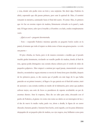 —————————————————————————––— LAS LAGRIMAS DE LA LUNA

y rota, donde solo podía verse un león y una serpiente. Sin decir algo, Federico la

abrió, esperando que ella pasara primero, pero ante la quietud de Alice, él terminó

tomando la iniciativa, caminando hasta el final del cuarto. Al entrar Alice, lo primero

que vio fue un enorme ropero de madera, firmemente colocado en la pared y nada

más. El lugar entero, salvo por el mueble y el hombre a su lado, estaba completamente

vacío.

   - ¿Qué es eso? – preguntó desorientada.

   - Esto – respondió Federico mientras apretaba un pequeño botón oculto en la

pared, al instante que todo el ropero se abría como si fuera una gruesa puerta – es solo

una puerta –

   El piso vibraba, no fuerte, pero sí de manera constante a medida que el pesado

mueble giraba lentamente, revelando un sencillo pasillo de madera, donde al final de

éste, apenas podía distinguirse una extraña silueta cubierta por el sonido de miles de

pequeños golpeteos. Alice empezó a caminar por aquel pasaje, manteniendo su porte

derecho, mostrándose segura mientras se movía de forma lenta pero decidida, después

de los primeros pasos, se dio cuenta que el pasillo era más largo de lo que había

parecido en un primer instante y al llegar a lo que parecía ser el final del camino, trató

de acercarse a una extraña sombra en medio de la habitación, pero antes que pudiera

enfocar mejor, una serie de focos se prendieron de repente revelándole un par de

enormes dientes. Ante la sorpresa, Alice dio un salto para atrás, chocando con el

pecho de Federico, al girarse vio como éste tenía sus dedos en un interruptor de luz y

al dar de nuevo la media vuelta, pudo ver, ahora a detalle, la figura de un castor

disecado, bastante grande y bastante bien hecho, semi erguido, con las patas delanteras

despegadas de un pequeño pilar de madera, sus ojos negros, muy brillantes como para



                                                                                      299
 