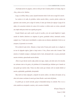—————————————————————————––— LAS LAGRIMAS DE LA LUNA

   Al principio fueron los apagones, cientos de ellos por todo el mundo, primero en Europa, luego en

Asia, y ahora en las Américas.

   Luego, esa neblina, blanca y espesa, bajando lentamente desde el cielo como un ángel de la muerte.

   Las noticias en la radio, los periódicos, incluso nuestros líderes y nuestros ejércitos estaban tan

ignorantes como nosotros, pero en lugar de unirnos, lo único que hicimos fue empezar el juego de las

culpas y las acusaciones mientras las armas de las naciones se volvían contra sus vecinos, esperando

una simple orden para iniciar una segunda gran guerra.

   Cuando Irlanda cayó, nadie escuchó su grito de auxilio, y fue solo cuando Inglaterra le siguió,

cuando los hombres detuvieron sus máquinas de guerra, guardando silencio, intentando escuchar,

cualquier cosa. Viendo como la incertidumbre se alzaba como un demonio, infundiendo el terror en sus

corazones y la paranoia en sus mentes.

   Pero al final de nada sirvió, Alemania se lanzó contra Francia justo cuando esta se ahogaba en

un mar de refugiados ingleses, Japón se lanzó contra el Asia y Rusia contra todo el mundo. Todo

mientras el verdadero enemigo se abalanzaba desde el norte, destruyendo todo a su paso, penetrando

nuestros territorios, aprovechando nuestra división.

   Ahora veo que todo fue nuestra culpa, fuimos tan ciegos, siempre, aún desde antes de la invasión,

nos centramos tanto en los gustos y los problemas de la humanidad que olvidamos que el mundo era

más grande que nuestras vidas. Nunca nos dimos cuenta que vivíamos sobre un mundo distinto al

nuestro, explotándolo, agrediéndolo, destruyéndolo

   Muy tarde nos hemos empezado a arrepentir de nuestra sordera a los llantos del mundo, tal vez

ahora solo estamos cosechamos la muerte que hemos llevado a cada rincón del planeta.

   Es posible que sea nuestro merecido, quizá la humanidad merezca la extinción. Pero si eso es

cierto, también nos corresponde a nosotros y solo a nosotros el decidirlo.

                                                                                Winston Thomas H.

                                                                                       Enero 5, 1944

                                                                                                    3
 