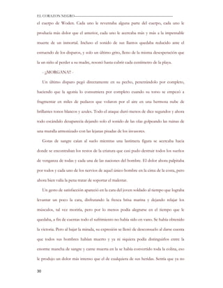 EL CORAZON NEGRO———————————————————————————

el cuerpo de Woden. Cada uno le reventaba alguna parte del cuerpo, cada uno le

producía más dolor que el anterior, cada uno le acercaba más y más a la impensable

muerte de un inmortal. Incluso el sonido de sus llantos quedaba reducido ante el

estruendo de los disparos, y solo un último grito, lleno de la misma desesperación que

la un niño al perder a su madre, resonó hasta cubrir cada centímetro de la playa.

     - ¡¡MORGANA!! -

     Un último disparo pegó directamente en su pecho, penetrándolo por completo,

haciendo que la agonía lo consumiera por completo cuando su torso se empezó a

fragmentar en miles de pedazos que volaron por el aire en una hermosa nube de

brillantes tonos blancos y azules. Todo el ataque duró menos de diez segundos y ahora

todo escándalo desaparecía dejando solo el sonido de las olas golpeando las ruinas de

una muralla armonizado con las lejanas pisadas de los invasores.

     Gotas de sangre caían al suelo mientras una lastimera figura se acercaba hacia

donde se encontraban los restos de la criatura que casi pudo destruir todos los sueños

de venganza de todas y cada una de las naciones del hombre. El dolor ahora palpitaba

por todos y cada uno de los nervios de aquel único hombre en la cima de la costa, pero

ahora bien valía la pena tratar de soportar el malestar.

     Un gesto de satisfacción apareció en la cara del joven soldado al tiempo que lograba

levantar un poco la cara, disfrutando la fresca brisa marina y dejando relajar los

músculos, tal vez moriría, pero por lo menos podía alegrarse en el tiempo que le

quedaba, a fin de cuentas todo el sufrimiento no había sido en vano. Se había obtenido

la victoria. Pero al bajar la mirada, su expresión se llenó de desconsuelo al darse cuenta

que todos sus hombres habían muerto y ya ni siquiera podía distinguirlos entre la

enorme mancha de sangre y carne muerta en la se había convertido toda la colina, eso

le produjo un dolor más intenso que el de cualquiera de sus heridas. Sentía que ya no

30
 