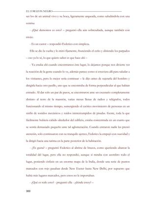 EL CORAZON NEGRO———————————————————————————

ser los de un animal vivo y su boca, ligeramente arqueada, como saludándola con una

sonrisa

   - ¿Qué demonios es esto? – preguntó ella aún sobresaltada, aunque también con

enojo.

   - Es un castor – respondió Federico con simpleza.

   Ella se dio la vuelta y lo miró fijamente, frunciendo el ceño y abriendo los parpados

– eso ya lo sé, lo que quiero saber es que hace ahí –

   - Ya estaba ahí cuando encontramos éste lugar, lo dejamos porque nos divierte ver

la reacción de la gente cuando lo ve, además parece como si estuviera allí para saludar a

los visitantes, pero lo mejor sería continuar – le dijo antes de sujetarla del hombro y

dirigirla hacia otro pasillo, uno que se encontraba de forma perpendicular al que habían

entrado. Al dar solo un par de pasos, se encontraron ante un escenario completamente

distinto al resto de la mansión, varias mesas llenas de radios y telégrafos, todos

funcionando al mismo tiempo, sumergiendo al caótico movimiento de personas en un

sinfín de sonidos mecánicos y ruidos ininterrumpidos de pisadas. Gente, toda la que

fácilmente hubiera cabido alrededor del edificio, estaba concentrada en un cuarto que

se sentía demasiado pequeño ante tal aglomeración. Cuando entraron nadie les prestó

atención, solo continuaron con su tranquilo ajetreo, Federico la empujó con suavidad y

la dirigió hacia una tarima en la parte posterior de la habitación.

   - ¿Te gusta? – preguntó Federico al abrirse de brazos, como queriendo abarcar la

totalidad del lugar, pero ella no respondió, aunque sí miraba con asombro todo el

lugar, poniendo énfasis en un enorme mapa de la India, donde una serie de puntos

marcados con rojo pasaban desde New Exeter hasta New Delhi, por supuesto que

había más lugares marcados, pero estos no le importaban.

   - ¿Qué es todo esto? - preguntó ella - ¿dónde estoy? –

300
 