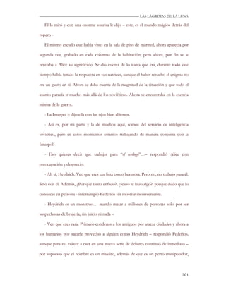 —————————————————————————––— LAS LAGRIMAS DE LA LUNA

   Él la miró y con una enorme sonrisa le dijo – este, es el mundo mágico detrás del

ropero -

   El mismo escudo que había visto en la sala de piso de mármol, ahora aparecía por

segunda vez, grabado en cada columna de la habitación, pero ahora, por fin se le

revelaba a Alice su significado. Se dio cuenta de lo tonta que era, durante todo este

tiempo había tenido la respuesta en sus natrices, aunque el haber resuelto el enigma no

era un gusto en sí. Ahora se daba cuenta de la magnitud de la situación y que todo el

asunto parecía ir mucho más allá de los soviéticos. Ahora se encontraba en la esencia

misma de la guerra.

   - La Interpol – dijo ella con los ojos bien abiertos.

   - Así es, por mi parte y la de muchos aquí, somos del servicio de inteligencia

soviético, pero en estos momentos estamos trabajando de manera conjunta con la

Interpol -

   - Eso quieres decir que trabajas para “el verdugo”…– respondió Alice con

preocupación y desprecio.

   - Ah sí, Heydrich. Veo que eres tan lista como hermosa. Pero no, no trabajo para él.

Sino con él. Además, ¿Por qué tanto enfado?, ¿acaso te hizo algo?, porque dudo que lo

conozcas en persona - interrumpió Federico sin mostrar inconveniente.

   - Heydrich es un monstruo… mando matar a millones de personas solo por ser

sospechosas de brujería, sin juicio ni nada –

   - Veo que eres rara. Primero condenas a los antiguos por atacar ciudades y ahora a

los humanos por sacarle provecho a alguien como Heydrich – respondió Federico,

aunque para no volver a caer en una nueva serie de debates continuó de inmediato –

por supuesto que el hombre es un maldito, además de que es un perro manipulador,



                                                                                   301
 