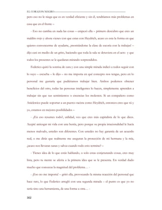 EL CORAZON NEGRO———————————————————————————

pero eso no le niega que es en verdad eficiente y sin él, tendríamos más problemas en

casa que en el frente –

   - Eso no cambia en nada las cosas – empezó ella – primero descubro que eres un

maldito rojo y ahora vienes con que estas con Heydrich, acaso es esta la forma en que

quieres convencerme de ayudarte, ¡mostrándome la clase de escoria con la trabajas! –

dijo casi en medio de un grito, haciendo que toda la sala se detuviera en el acto y que

todos los presentes se le quedaran mirando sorprendidos.

   Federico quitó la sonrisa de cara y con una simple mirada indicó a todos seguir con

lo suyo – escucha – le dijo – no me importa en qué concepto nos tengas, pero en lo

personal me gustaría que pudiéramos trabajar bien. Ambos podemos obtener

beneficios del otro, todas las personas inteligentes lo hacen, simplemente aprenden a

trabajar sin que sus sentimientos o creencias los molesten. Si un compañero como

Anielewicz puede soportar a un puerco racista como Heydrich, entonces creo que tú y

yo, estamos en mejores posibilidades –

   - ¿En eso resumes todo?, utilidad, veo que eres más capitalista de lo que dices.

Acepté arriesgar mi vida con una bestia, pero porque su propia irracionalidad le hacía

menos malvado, ustedes son diferentes. Con ustedes no hay garantía de un acuerdo

real, o me dirás que realmente me aseguran la protección de mi hermana y la mía,

¿acaso nos llevaran sanas y salvas cuando todo esto termine? –

   - Tienes idea de lo que estás hablando, o solo estas conjeturando cosas, eres muy

lista, pero tu mente se aferra a la primera idea que se le presenta. En verdad dudo

mucho que conozcas la magnitud del problema… -

   - ¡Eso no me importa! – gritó ella, provocando la misma reacción del personal que

hace rato, lo que Federico arregló con una segunda mirada – el punto es que yo no

sería sino una herramienta, de una forma u otra… -

302
 