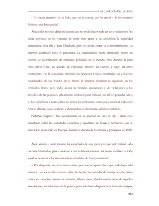 —————————————————————————––— LAS LAGRIMAS DE LA LUNA

    - Es mejor tenernos de tu lado, que en tu contra, ¿no lo crees? – le interrumpió

Federico con brusquedad.

    Alice calló en seco, dándose cuenta que no podía hacer nada en sus condiciones. Ya

había pensado en las ventajas de tener más gente a su alrededor, la seguridad

aumentaba, para ella y para Elizabeth, pero no podía evitar su comportamiento. La

Interpol cambiaba todo el panorama. La organización había empezado como un

sistema de coordinación de entidades policiales en el mundo, pero durante la gran

crisis sirvió como un aparato de espionaje, primero en Europa y luego en otros

continentes. En la actualidad, mientras las Naciones Unidas mantenían los esfuerzos

coordinados de los Aliados en el frente, la Interpol mantenía la seguridad en los

territorios libres, pero todo, acosta de brutales ejecuciones y de violaciones a los

derechos de las personas. ¿Realmente valdría la pena trabajar con ellos?, pensaba Alice,

¿o los beneficios a corto plazo no serían los suficientes como para justificar todo eso?

Ante el dilema, bajó la cabeza, y abrazándose a ella misma, asintió en silencio.

    Federico suspiró y tras acompañarla en su quietud un rato, le dijo - dime ¿has

escuchado sobre las sociedades esotéricas y aquelarres de brujas y hechiceros que se

estuvieron realizando en Europa, durante la década de los treinta y principios de 1940?

-

    Alice asintió – todo mundo ha escuchado de eso, pero creí que solo habían sido

cuentos fabricados para condenar a los colaboracionistas, así como también a todo

aquel se opusiera a los nuevos señores feudales de Europa oriental -

    – Por desgracia, en parte tienes razón, pero eso no quiere decir que todo haya sido

mentira. Las sociedades fueron reales, de hecho, las centrales de inteligencia de varios

países ya conocían centros de reunión, líderes, ritos, absolutamente todo de aquellas

asociaciones, incluso antes de la guerra, pero solo hasta después de la invasión antigua,

                                                                                     303
 