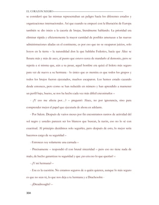 EL CORAZON NEGRO———————————————————————————

se consideró que las mismas representaban un peligro hacía los diferentes estados y

organizaciones internacionales. Así que cuando se empezó con la liberación de Europa

también se dio inicio a la cacería de brujas, literalmente hablando. La prioridad era

eliminar rápida y eficientemente la mayor cantidad de posibles amenazas a las nuevas

administraciones aliadas en el continente, es por eso que no se ocuparon juicios, solo

hoyos en la tierra – la naturalidad don la que hablaba Federico, hacía que Alice se

llenara más y más de asco, al punto que estuvo cerca de mandarlo al demonio, pero se

repetía a si misma que, aún a su pesar, aquel hombre era quizá el boleto más seguro

para ver de nuevo a su hermana - lo único que es mentira es que todos los grupos y

todos los brujos fueron ejecutados, muchos escaparon. Los hemos estado cazando

desde entonces, pero como se han reducido en número y han aprendido a mantener

un perfil bajo, bueno, se nos ha hecho cada vez más difícil encontrarlos –

   - ¿Y eso me afecta por…? – preguntó Aluce, no por ignorancia, sino para

comprender mejor el papel que ejecutaría de ahora en adelante.

   - Por Salem. Después de varios meses por fin encontramos rastros de actividad del

sol negro y ustedes parecen ser los blancos que buscan, la razón, eso no lo sé con

exactitud. Al principio decidimos solo seguirles, pero después de esto, lo mejor sería

hacernos cargo de su seguridad –

   - Entonces soy solamente una carnada –

   - Precisamente – respondió él con brutal sinceridad – pero eso no tiene nada de

malo, de hecho garantizas tu seguridad y que ¿no era eso lo que querías? –

   - ¿Y mi hermana? –

   - Esa es la cuestión. No estamos seguros de a quién quieren, aunque lo más seguro

es que no seas tú, lo que nos deja a tu hermana y a Drachesohn -

   - ¿Dreadnought? –

304
 