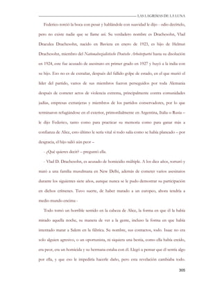—————————————————————————––— LAS LAGRIMAS DE LA LUNA

   Federico torció la boca con pesar y hablándole con suavidad le dijo - odio decírtelo,

pero no existe nadie que se llame así. Su verdadero nombre es Drachesohn, Vlad

Draculea Drachesohn, nacido en Baviera en enero de 1923, es hijo de Helmut

Drachesohn, miembro del Nationalsozialistische Deutsche Arbeiterpartei hasta su disolución

en 1924, este fue acusado de asesinato en primer grado en 1927 y huyó a la india con

su hijo. Eso no es de extrañar, después del fallido golpe de estado, en el que murió el

líder del partido, varios de sus miembros fueron perseguidos por toda Alemania

después de cometer actos de violencia extrema, principalmente contra comunidades

judías, empresas extranjeras y miembros de los partidos conservadores, por lo que

terminaron refugiándose en el exterior, primordialmente en Argentina, Italia o Rusia –

le dijo Federico, tanto como para practicar su memoria como para ganar más a

confianza de Alice, esto último le sería vital si todo salía como se había planeado – por

desgracia, el hijo salió aún peor –

   - ¿Qué quieres decir? – preguntó ella.

   - Vlad D. Drachesohn, es acusado de homicidio múltiple. A los diez años, torturó y

mató a una familia musulmana en New Delhi, además de cometer varios asesinatos

durante los siguientes siete años, aunque nunca se le pudo demostrar su participación

en dichos crímenes. Tuvo suerte, de haber matado a un europeo, ahora tendría a

medio mundo encima -

   Todo tomó un horrible sentido en la cabeza de Alice, la forma en que él la había

mirado aquella noche, su manera de ver a la gente, incluso la forma en que había

intentado matar a Salem en la fábrica. Su nombre, sus contactos, todo. Isaac no era

solo alguien agresivo, o un oportunista, ni siquiera una bestia, como ella había creído,

era peor, era un homicida y su hermana estaba con él. Llegó a pensar que él sentía algo

por ella, y que eso le impediría hacerle daño, pero esta revelación cambiaba todo.

                                                                                      305
 
