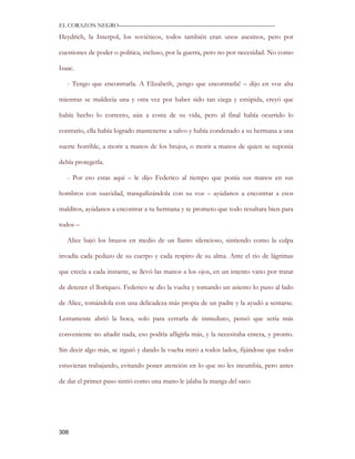 EL CORAZON NEGRO———————————————————————————

Heydrich, la Interpol, los soviéticos, todos también eran unos asesinos, pero por

cuestiones de poder o política, incluso, por la guerra, pero no por necesidad. No como

Isaac.

   - Tengo que encontrarla. A Elizabeth, ¡tengo que encontrarla! – dijo en voz alta

mientras se maldecía una y otra vez por haber sido tan ciega y estúpida, creyó que

había hecho lo correcto, aún a costa de su vida, pero al final había ocurrido lo

contrario, ella había logrado mantenerse a salvo y había condenado a su hermana a una

suerte horrible, a morir a manos de los brujos, o morir a manos de quien se suponía

debía protegerla.

   - Por eso estas aquí – le dijo Federico al tiempo que ponía sus manos en sus

hombros con suavidad, tranquilizándola con su voz – ayúdanos a encontrar a esos

malditos, ayúdanos a encontrar a tu hermana y te prometo que todo resultara bien para

todos –

   Alice bajó los brazos en medio de un llanto silencioso, sintiendo como la culpa

invadía cada pedazo de su cuerpo y cada respiro de su alma. Ante el rio de lágrimas

que crecía a cada instante, se llevó las manos a los ojos, en un intento vano por tratar

de detener el lloriqueo. Federico se dio la vuelta y tomando un asiento lo puso al lado

de Alice, tomándola con una delicadeza más propia de un padre y la ayudó a sentarse.

Lentamente abrió la boca, solo para cerrarla de inmediato, pensó que sería más

conveniente no añadir nada, eso podría afligirla más, y la necesitaba entera, y pronto.

Sin decir algo más, se irguió y dando la vuelta miró a todos lados, fijándose que todos

estuvieran trabajando, evitando poner atención en lo que no les incumbía, pero antes

de dar el primer paso sintió como una mano le jalaba la manga del saco




306
 