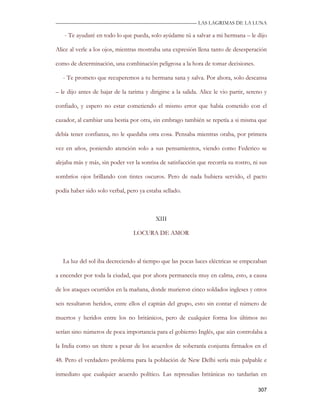 —————————————————————————––— LAS LAGRIMAS DE LA LUNA

   - Te ayudaré en todo lo que pueda, solo ayúdame tú a salvar a mi hermana – le dijo

Alice al verle a los ojos, mientras mostraba una expresión llena tanto de desesperación

como de determinación, una combinación peligrosa a la hora de tomar decisiones.

   - Te prometo que recuperemos a tu hermana sana y salva. Por ahora, solo descansa

– le dijo antes de bajar de la tarima y dirigirse a la salida. Alice le vio partir, sereno y

confiado, y espero no estar cometiendo el mismo error que había cometido con el

cazador, al cambiar una bestia por otra, sin embrago también se repetía a si misma que

debía tener confianza, no le quedaba otra cosa. Pensaba mientras oraba, por primera

vez en años, poniendo atención solo a sus pensamientos, viendo como Federico se

alejaba más y más, sin poder ver la sonrisa de satisfacción que recorría su rostro, ni sus

sombríos ojos brillando con tintes oscuros. Pero de nada hubiera servido, el pacto

podía haber sido solo verbal, pero ya estaba sellado.



                                           XIII

                                 LOCURA DE AMOR



   La luz del sol iba decreciendo al tiempo que las pocas luces eléctricas se empezaban

a encender por toda la ciudad, que por ahora permanecía muy en calma, esto, a causa

de los ataques ocurridos en la mañana, donde murieron cinco soldados ingleses y otros

seis resultaron heridos, entre ellos el capitán del grupo, esto sin contar el número de

muertos y heridos entre los no británicos, pero de cualquier forma los últimos no

serían sino números de poca importancia para el gobierno Inglés, que aún controlaba a

la India como un títere a pesar de los acuerdos de soberanía conjunta firmados en el

48. Pero el verdadero problema para la población de New Delhi sería más palpable e

inmediato que cualquier acuerdo político. Las represalias británicas no tardarían en

                                                                                        307
 