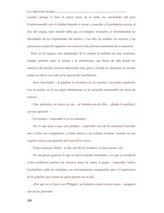 EL CORAZON NEGRO———————————————————————————

suceder, porque si bien la mayor parte de la tarde, las autoridades del gran

Commonwealth solo se habían limitado a cercar y controlar a la población cercana al

área del ataque, todo mundo sabía que en cualquier momento, se determinarían las

identidades de los responsables del mismo y con ello, las redadas, los arrestos y las

ejecuciones serían los siguientes movimientos del gobierno marioneta de su majestad.

   Pero en los lugares más marginados de la ciudad, la realidad era más constante,

siempre girando entre la miseria y la subsistencia, una franja de vida donde los

intereses del mundo exterior importaban muy poco y donde las amenazas de muerte

tenían un efecto casi nulo en la mayoría de la población.

   - Sirve más infeliz – le gritaban los hombres de un cantina, a un pobre muchacho

con un parche en el ojo, quien tímidamente se les acercaba sosteniendo los tarros de

cerveza.

   - Hay, pobrecito, no tienes un ojo – se burlaba uno de ellos - ¿dónde lo perdiste?,

¿en una apuesta? –

   - Era minero – respondió el joven camarero.

   - No, lo que pasa es que eras pendejo – respondió otro de los presentes haciendo

reír a todos sus compañeros, a todos menos a un solitario hombre, sentado en una

esquina oscura, casi apartado del resto de los suyos.

   - Vamos anímate Antón – le dijo uno de los hombres, el más cercano a él.

   - No me parece gracioso lo que le hacen el pobre muchacho, o es que ya olvidaron

como estábamos muchos de nosotros antes de unirse al grupo - respondió Antón,

haciéndolos callar de inmediato, no necesariamente arrepentidos pero si respetuosos

de las palabras que venían de quien parecía ser su jefe.

   - ¿Por qué no te fuiste con Philippe?, así hubieras estado menos tenso – preguntó

uno de los presentes.

308
 