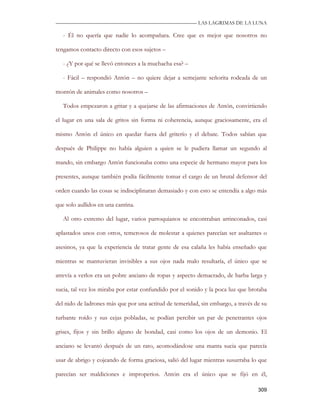 —————————————————————————––— LAS LAGRIMAS DE LA LUNA

   - Él no quería que nadie lo acompañara. Cree que es mejor que nosotros no

tengamos contacto directo con esos sujetos –

   - ¿Y por qué se llevó entonces a la muchacha esa? –

   - Fácil – respondió Antón – no quiere dejar a semejante señorita rodeada de un

montón de animales como nosotros –

   Todos empezaron a gritar y a quejarse de las afirmaciones de Antón, convirtiendo

el lugar en una sala de gritos sin forma ni coherencia, aunque graciosamente, era el

mismo Antón el único en quedar fuera del griterío y el debate. Todos sabían que

después de Philippe no había alguien a quien se le pudiera llamar un segundo al

mando, sin embargo Antón funcionaba como una especie de hermano mayor para los

presentes, aunque también podía fácilmente tomar el cargo de un brutal defensor del

orden cuando las cosas se indisciplinaran demasiado y con esto se entendía a algo más

que solo aullidos en una cantina.

   Al otro extremo del lugar, varios parroquianos se encontraban arrinconados, casi

aplastados unos con otros, temerosos de molestar a quienes parecían ser asaltantes o

asesinos, ya que la experiencia de tratar gente de esa calaña les había enseñado que

mientras se mantuvieran invisibles a sus ojos nada malo resultaría, el único que se

atrevía a verlos era un pobre anciano de ropas y aspecto demacrado, de barba larga y

sucia, tal vez los miraba por estar confundido por el sonido y la poca luz que brotaba

del nido de ladrones más que por una actitud de temeridad, sin embargo, a través de su

turbante roído y sus cejas pobladas, se podían percibir un par de penetrantes ojos

grises, fijos y sin brillo alguno de bondad, casi como los ojos de un demonio. El

anciano se levantó después de un rato, acomodándose una manta sucia que parecía

usar de abrigo y cojeando de forma graciosa, salió del lugar mientras susurraba lo que

parecían ser maldiciones e improperios. Antón era el único que se fijó en él,

                                                                                  309
 