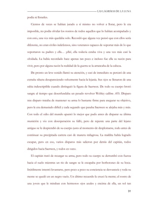 —————————————————————————––— LAS LAGRIMAS DE LA LUNA

podía ni llorarles.

   Cientos de veces se habían jurado a sí mismo no volver a llorar, pero le era

imposible, no podía olvidar los rostros de todos aquellos que lo habían acompañado y

con esto, una vez más quedaba solo. Recordó que alguna vez pensó que con ellos sería

diferente, no eran civiles indefensos, sino veteranos capaces de soportar más de lo que

soportaron su padres y ella… ¡ella!, ella todavía estaba viva y una vez más casi la

olvidada. La había recordado hace apenas tan poco e incluso fue ella su razón para

vivir, pero por alguna razón la realidad de la guerra se la arrancaba de la cabeza.

   De pronto un leve sonido llamó su atención, y casi de inmediato se percató de una

extraña silueta desapareciendo velozmente hacia la lejanía. Sus ojos se llenaron de una

rabia indescriptible cuando distinguió la figura de Saerwen. De todo su cuerpo brotó

sangre al tiempo que desenfundaba un pesado revolver Webley calibre .455. Disparo

tras disparo trataba de mantener su arma lo bastante firme para asegurar su objetivo,

pero le era demasiado difícil y cada segundo que pasaba Saerwen se alejaba más y más.

Con todo el odio del mundo apuntó lo mejor que pudo antes de disparar su última

munición y vio con desesperación su falló, pero de repente una parte del lejano

antiguo se le desprendió de su cuerpo justo al momento de desplomarse, todo antes de

continuar su precipitada carrera casi de manera milagrosa. La maldita había logrado

escapar, pero en eso, varios disparos más salieron por detrás del capitán, todos

dirigidos hacia Saerwen, y todos en vano.

   El capitán trató de recargar su arma, pero todo su cuerpo se derrumbó con fuerza

hacia el suelo mientras un rio de sangre se le escapaba por borbotones de su boca.

Inútilmente intentó levantarse, pero poco a poco su conciencia se desvanecía y toda su

mente se quedó en un negro vacío. Un último recuerdo le cruzó la mente; el rostro de

una joven que le miraban con hermosos ojos azules y encima de ella, un sol tan

                                                                                      31
 