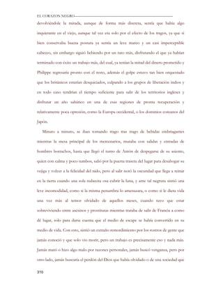 EL CORAZON NEGRO———————————————————————————

devolviéndole la mirada, aunque de forma más discreta, sentía que había algo

inquietante en el viejo, aunque tal vez era solo por el efecto de los tragos, ya que si

bien conservaba buena postura ya sentía un leve mareo y un casi imperceptible

cabeceo, sin embargo siguió bebiendo por un rato más, disfrutando el que ya habían

terminado con éxito un trabajo más, del cual, ya tenían la mitad del dinero prometido y

Philippe regresaría pronto con el resto, además el golpe estuvo tan bien orquestado

que los británicos estarían desquiciados, culpando a los grupos de liberación indios y

en todo caso tendrían el tiempo suficiente para salir de los territorios ingleses y

disfrutar un año sabático en una de esas regiones de pronta recuperación y

relativamente poca opresión, como la Europa occidental, o los dominios coreanos del

Japón.

   Minuto a minuto, se iban tomando trago tras trago de bebidas embriagantes

mientras la mesa principal de los mercenarios, mutaba con salidas y entradas de

hombres borrachos, hasta que llegó el turno de Antón de despegarse de su asiento,

quien con calma y poco tumbos, salió por la puerta trasera del lugar para desahogar su

vejiga y volver a la felicidad del nido, pero al salir notó la oscuridad que llega a reinar

en la tierra cuando una sola nubecita osa cubrir la luna, y ante tal negrura sintió una

leve incomodidad, como si la misma penumbra lo amenazara, o como si le diera vida

una vez más al temor olvidado de aquellos meses, cuando tuvo que estar

sobreviviendo entre asesinos y prostitutas mientras trataba de salir de Francia a como

dé lugar, solo para darse cuenta que el medio de escape se había convertido en su

medio de vida. Con esto, sintió un extraño remordimiento por los rostros de gente que

jamás conoció y que solo vio morir, pero un trabajo es precisamente eso y nada más.

Jamás mató o hizo algo malo por razones personales, jamás buscó venganza, pero por

otro lado, jamás buscaría el perdón del Dios que había olvidado o de una sociedad que

310
 