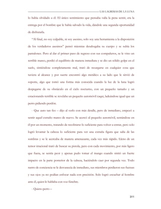 —————————————————————————––— LAS LAGRIMAS DE LA LUNA

lo había olvidado a él. El único sentimiento que pensaba valía la pena sentir, era la

entrega por el hombre que le había salvado la vida, dándole una segunda oportunidad

de disfrutarla.

   “Al final, no soy culpable, ni soy asesino, solo soy una herramienta a la disposición

de los verdaderos asesinos” pensó mientras desahogaba su cuerpo y se subía los

pantalones. Pero al dar el primer paso de regreso con sus compañeros, se le vino un

terrible mareo, perdió el equilibrio de manera inmediata y se dio un sólido golpe en el

suelo, sintiéndose completamente mal, trató de recargarse en cualquier cosa que

tuviera al alcance y por suerte encontró algo metálico a su lado que le sirvió de

soporte, algo que tomó una forma más conocida cuando la luz de la luna logró

despegarse de su obstáculo en el cielo nocturno, con un pequeño tamaño y un

estacionando terrible se revelaba un pequeño automóvil caqui, ladeándose igual que un

perro pidiendo perdón.

   - Que auto tan feo – dijo al verlo con más detalle, pero de inmediato, empezó a

sentir aquel extraño mareo de nuevo. Se acercó al pequeño automóvil, sentándose en

él por un momento, tratando de recobrarse lo suficiente para volver a entrar, pero solo

logró levantar la cabeza lo suficiente para ver una extraña figura que salía de las

sombras y se le acercaba de manera amenazante, cada vez más rápido. Lleno de un

temor irracional trató de buscar su pistola, pero con cada movimiento, por más ligero

que fuera, se sentía peor y apenas pudo tomar el mango cuando sintió un fuerte

impacto en la parte posterior de la cabeza, haciéndolo caer por segunda vez. Todo

rastro de conciencia se le desvanecía de inmediato, sus miembros perdieron sus fuerzas

y sus ojos ya no podían enfocar nada con precisión. Solo logró escuchar al hombre

ante él, quien le hablaba con voz fúnebre.

   - Quieto perro –

                                                                                    311
 