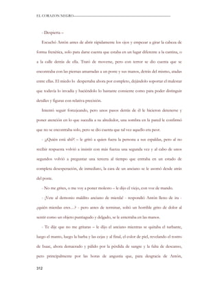 EL CORAZON NEGRO———————————————————————————



   - Despierta –

   Escuchó Antón antes de abrir rápidamente los ojos y empezar a girar la cabeza de

forma frenética, solo para darse cuenta que estaba en un lugar diferente a la cantina, o

a la calle detrás de ella. Trató de moverse, pero con terror se dio cuenta que se

encontraba con las piernas amarradas a un poste y sus manos, detrás del mismo, atadas

entre ellas. El miedo lo despertaba ahora por completo, dejándolo soportar el malestar

que todavía lo invadía y haciéndolo lo bastante consiente como para poder distinguir

detalles y figuras con relativa precisión.

   Intentó seguir forcejeando, pero unos pasos detrás de él le hicieron detenerse y

poner atención en lo que sucedía a su alrededor, una sombra en la pared le confirmó

que no se encontraba solo, pero se dio cuenta que tal vez aquello era peor.

   - ¡¿Quién está ahí?! – le gritó a quien fuera la persona a sus espaldas, pero al no

recibir respuesta volvió a insistir con más fuerza una segunda vez y al cabo de unos

segundos volvió a preguntar una tercera al tiempo que entraba en un estado de

completa desesperación, de inmediato, la cara de un anciano se le asomó desde atrás

del poste.

   - No me grites, o me voy a poner molesto – le dijo el viejo, con voz de mando.

   - ¡Vete al demonio maldito anciano de mierda! - respondió Antón lleno de ira -

¿quién mierdas eres…? - pero antes de terminar, soltó un horrible grito de dolor al

sentir como un objeto puntiagudo y delgado, se le enterraba en las manos.

   - Te dije que no me gritaras – le dijo el anciano mientras se quitaba el turbante,

luego el manto, luego la barba y las cejas y al final, el color de piel, revelando el rostro

de Isaac, ahora demacrado y pálido por la pérdida de sangre y la falta de descanso,

pero principalmente por las horas de angustia que, para desgracia de Antón,

312
 