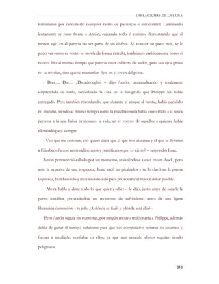 —————————————————————————––— LAS LAGRIMAS DE LA LUNA

terminaron por carcomerle cualquier rastro de paciencia o autocontrol. Caminando

lentamente se puso frente a Antón, cojeando todo el camino, demostrando que al

menos algo en él parecía no ser parte de un disfraz. Al avanzar un poco más, se le

pudo ver como su rostro se movía de forma extraña, temblando erráticamente como si

tuviera frio al mismo tiempo que parecía estar cubierto de sudor, pero sus ojos grises

no se movían, sino que se mantenían fijos en el joven del poste.

   - Drea… Dre… ¿Dreadnought? – dijo Antón, tartamudeando y totalmente

sorprendido de verlo, recordando la cara en la fotografía que Philippe les había

entregado. Pero también recordando, que durante el ataque al hostal, había decidido

no matarlo, viendo al mismo tiempo como la maldita ironía había convertido a la única

persona a la que había perdonado la vida, en el vocero de aquellos a quienes había

silenciado para siempre.

   - Veo que me conoces, eso quiere decir que el que nos atacaran y el que se llevaran

a Elizabeth fueron actos deliberados y planificados ¿no es cierto? – respondió Isaac.

   Antón permaneció callado por un momento, resistiéndose a caer en un shock, pero

ante la negativa de una respuesta, Isaac sacó un picahielos y se lo clavó en la pierna

izquierda, hundiéndolo y moviéndolo solo para provocarle el mayor dolor posible.

   - Ahora habla y dime todo lo que quiero saber – le dijo, justo antes de sacarle la

punta metálica, provocándole un momento de sufrimiento antes de una ligera

liberación de tensión – tu jefe, ¿A dónde se fue?, y ¿dónde está ella? –

   Pero Antón seguía sin contestar, por ningún motivo traicionaría a Philippe, además

debía de ganar el tiempo suficiente para que sus compañeros notaran su ausencia y

fueran a auxiliarle, confiaba en ellos, ya que aun estando ebrios seguían siendo

peligrosos.



                                                                                    313
 