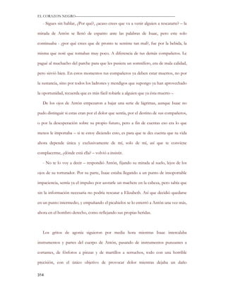 EL CORAZON NEGRO———————————————————————————

   - Sigues sin hablar, ¿Por qué?, ¿acaso crees que va a venir alguien a rescatarte? – la

mirada de Antón se llenó de espanto ante las palabras de Isaac, pero este solo

continuaba - ¿por qué crees que de pronto te sentiste tan mal?, fue por la bebida, la

misma que noté que tomabas muy poco. A diferencia de tus demás compañeros. Le

pagué al muchacho del parche para que les pusiera un somnífero, era de mala calidad,

pero sirvió bien. En estos momentos tus compañeros ya deben estar muertos, no por

la sustancia, sino por todos los ladrones y mendigos que supongo ya han aprovechado

la oportunidad, recuerda que es más fácil robarle a alguien que ya ésta muerto –

   De los ojos de Antón empezaron a bajar una serie de lágrimas, aunque Isaac no

pudo distinguir si estas eran por el dolor que sentía, por el destino de sus compañeros,

o por la desesperación sobre su propio futuro, pero a fin de cuentas eso era lo que

menos le importaba – si te estoy diciendo esto, es para que te des cuenta que tu vida

ahora depende única y exclusivamente de mí, solo de mí, así que te conviene

complacerme, ¿dónde está ella? – volvió a insistir.

   - No te lo voy a decir – respondió Antón, fijando su mirada al suelo, lejos de los

ojos de su torturador. Por su parte, Isaac estaba llegando a un punto de insoportable

impaciencia, sentía ya el impulso por azotarle un machete en la cabeza, pero sabía que

sin la información necesaria no podría rescatar a Elizabeth. Así que decidió quedarse

en un punto intermedio, y empuñando el picahielos se lo enterró a Antón una vez más,

ahora en el hombro derecho, como reflejando sus propias heridas.



   Los gritos de agonía siguieron por media hora mientras Isaac intercalaba

instrumentos y partes del cuerpo de Antón, pasando de instrumentos punzantes a

cortantes, de fósforos a pinzas y de martillos a serruchos, todo con una horrible

precisión, con el único objetivo de provocar dolor mientras dejaba un daño

314
 