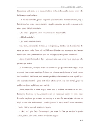 —————————————————————————––— LAS LAGRIMAS DE LA LUNA

lejanamente letal, como si el cazador hubiera hecho todo aquello muchas veces y le

hubiera encontrado el arte.

   - Si no me respondes, puedo asegurarte que empezaré a ponerme creativo, voy a

hacerte muchas cosas, excepto matarte, y puedo asegurarte que serán cosas que no te

van a gustar ¿Dónde está ella? –

   - ¿La amas? – preguntó Antón con una voz casi irreconocible.

   - ¿Dónde esté ella? –

   - ¿La amas? – insistió Antón.

   Isaac calló, aumentando el ritmo de su respiración, fijándose en el desperdicio de

carne que ahora estaba frente a él – sí. Si la amo. Quizá apenas la conozca, pero la amo

lo suficiente como para salvarle la vida aun si tengo que arriesgar mi humanidad -

   Antón levantó la mirada y dijo – entonces sabes que no se puede traicionar a la

persona que amas –

   Al escuchar esto, cualquier rastro de humanidad que pudiera haber surgido en el

rostro de Isaac se desvaneció en el aire, y por primera vez desde que la brutal escena

de tortura había comenzado, una sonrisa apareció en el rostro del cazador, seguida por

una carcajada macabra - ¡mira nada más!, ¡ahora resulta que eres marica!, ¡eres un

maldito asesino y también un puto marica! -

   Antón empezaba a sentir mayor temor que él hubiera recordado en su vida.

Empezó a llorar una vez más, orinándose en sus pantalones cuando vio como Isaac

levantaba las pinzas que tenía en sus manos y se le acercaba poco a poco mientras su

cojeo le hacía lucir más diabólico - veamos qué dirá tu novio cuando te vea sin dientes

– le dijo Isaac al acercarle las pinzas a la cara.

   - ¡No!, ¡no!, ¡por favor Dreadnought!, ¡por amor de Dios ya no sigas! – gemía

Antón, tanto a Isaac como al Dios al que había negado.

                                                                                     315
 
