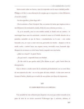 —————————————————————————––— LAS LAGRIMAS DE LA LUNA

   Antón reunió todas sus fuerza y trató de responder con la mayor claridad posible -

Philippe se la llevó a una subestación de energía, que se encuentra a veinte kilómetros

al sur de la ciudad –

   - Se más específico, ¿cómo llego ahí? –

   - Por la carretera a New Liverpool. Hay un camino de tierra, que empieza como a

tres kilómetros de terminada la ciudad, al lado de unas columnas en ruinas… –

   - Si, ya lo recuerdo, crecí en esta maldita ciudad, se dónde está ese camino – le

interrumpió Isaac antes de acercársele y meterle la mano en el bolsillo derecho de su

pantalón, sacándole un par de llaves y enseñándoselas en la cara – solo estaba

buscando esto, no vayas a creer otra cosa, pervertido de mierda – después se dio la

media vuelta y caminó hacia una esquina oscura, moviendo cosas, buscando algo.

Después de un minuto se volvió hacia Antón, cargando una vieja hacha.

   - ¡¿Qué vas a hacer?! – le gimió Antón.

   - ¿Tu qué crees? – respondió Isaac con frialdad.

   - ¡Te dije todo lo que querías saber!, ¡Por déjame en paz! – gritó Antón lleno de

desesperación.

   Isaac se detuvo a medio metro de él, mirándolo profundamente con su rostro lleno

de una expresión de odio - eso no fue parte del trato, imbécil – le dijo justo antes de

levantar el hacha y dejarla caer en medio de unos pobres ojos llenos de impotencia.



                                         XIV

                        CUANDO RESUENA LA CAMPANA



   Una sacudida fue más suficiente para despertar a la joven que estaba roncando en la

parte de atrás de un oscuro automóvil Volkswagen tipo 1, mientras, adelante, el

                                                                                      317
 
