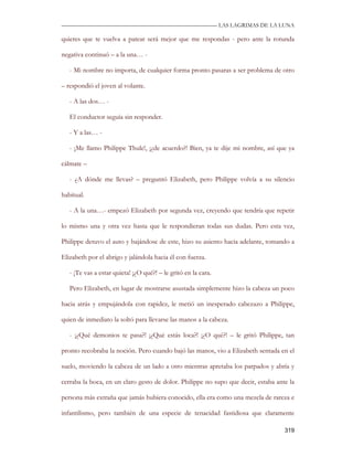 —————————————————————————––— LAS LAGRIMAS DE LA LUNA

quieres que te vuelva a patear será mejor que me respondas - pero ante la rotunda

negativa continuó – a la una… -

   - Mi nombre no importa, de cualquier forma pronto pasaras a ser problema de otro

– respondió el joven al volante.

   - A las dos… -

   El conductor seguía sin responder.

   - Y a las… -

   - ¡Me llamo Philippe Thule!, ¡¿de acuerdo?! Bien, ya te dije mi nombre, así que ya

cálmate –

   - ¿A dónde me llevas? – preguntó Elizabeth, pero Philippe volvía a su silencio

habitual.

   - A la una…- empezó Elizabeth por segunda vez, creyendo que tendría que repetir

lo mismo una y otra vez hasta que le respondieran todas sus dudas. Pero esta vez,

Philippe detuvo el auto y bajándose de este, hizo su asiento hacia adelante, tomando a

Elizabeth por el abrigo y jalándola hacia él con fuerza.

   - ¡Te vas a estar quieta! ¡¿O qué?! – le gritó en la cara.

   Pero Elizabeth, en lugar de mostrarse asustada simplemente hizo la cabeza un poco

hacia atrás y empujándola con rapidez, le metió un inesperado cabezazo a Philippe,

quien de inmediato la soltó para llevarse las manos a la cabeza.

   - ¡¿Qué demonios te pasa?! ¡¿Qué estás loca?! ¡¿O qué?! – le gritó Philippe, tan

pronto recobraba la noción. Pero cuando bajó las manos, vio a Elizabeth sentada en el

suelo, moviendo la cabeza de un lado a otro mientras apretaba los parpados y abría y

cerraba la boca, en un claro gesto de dolor. Philippe no supo que decir, estaba ante la

persona más extraña que jamás hubiera conocido, ella era como una mezcla de rareza e

infantilismo, pero también de una especie de tenacidad fastidiosa que claramente

                                                                                   319
 