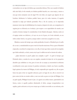 EL CORAZON NEGRO———————————————————————————

constataban con un tipo de belleza que anunciaba dulzura. Pero aun cuando le hubiera

sido más fácil, el solo matarla, no hubiera podido hacerlo, no a una mujer, y menos a

una que tenía semejante cara de ángel. Por otro lado, era seguro que algunos de sus

hombres fácilmente lo hubiera podido hacer, pero de todas maneras, él seguiría

teniendo la culpa por haberlo permitido. Pero a fin de cuentas, no le importaba

mantener cierto tipo de debilidad por las mujeres, después de todo, sus compañeros le

seguían por su eficiencia en el trabajo y por respeto a sus capacidades de mando, aun

cuando al mismo tiempo lo consideraban el más blando del grupo. Además, todos en

el equipo tenían sus defectos y el suyo no era ni el peor, ni el más criticado, en ese

rubro estaba Antón y sus gustos, aunque nadie se atreviera a juzgarlo en su cara.

   Dándose cuenta del tiempo que estaba perdiendo, levantó a Elizabeth por el cuello

de su saco y zarandeándola un poco trató de hacerla reaccionar. Poco a poco Elizabeth

empezaba a recobrar la compostura y con ella, el tener que darse cuenta de la estupidez

que había realizado, es decir, nunca creyó que le saldría tan mal su intento de rudeza.

   - ¡¿Qué demonios te pasa?! ¡¿Qué eres estúpida o qué?! – le gritó al tiempo que

Elizabeth abría y cerraba los ojos con rapidez, tratando de dejar de ver los pequeños

destellos que nublaban su vista, pero el resto de su cuerpo ya encontraba la suficiente

coordinación como para retomar la patética resistencia y dando una fuerte sacudida,

logró quitarse las manos de Philippe, el cual, sorprendió por segunda vez, dio un paso

hacia tras para evitar un segundo cabezazo, pero en lugar de eso, ella se encorvó un

poco antes de dar un extraño saltito y caer con todo su peso en el pie de Philippe. Con

un gritó agudo, Philippe levantó el pie y lo agarró con ambas manos, apretándolo con

fuerza, como si aquello pudiera disminuirle el dolor, aunque recuperándose con

rapidez, pudo enfocarse en la joven mujer que se había convertido en un molestia, solo




320
 