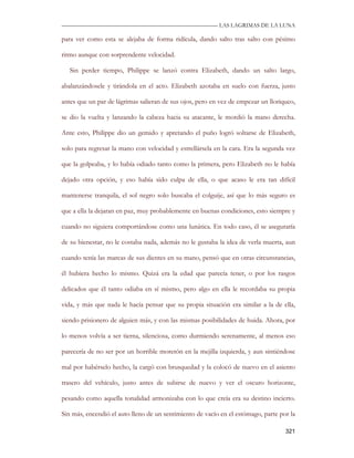 —————————————————————————––— LAS LAGRIMAS DE LA LUNA

para ver como esta se alejaba de forma ridícula, dando salto tras salto con pésimo

ritmo aunque con sorprendente velocidad.

   Sin perder tiempo, Philippe se lanzó contra Elizabeth, dando un salto largo,

abalanzándosele y tirándola en el acto. Elizabeth azotaba en suelo con fuerza, justo

antes que un par de lágrimas salieran de sus ojos, pero en vez de empezar un lloriqueo,

se dio la vuelta y lanzando la cabeza hacia su atacante, le mordió la mano derecha.

Ante esto, Philippe dio un gemido y apretando el puño logró soltarse de Elizabeth,

solo para regresar la mano con velocidad y estrellársela en la cara. Era la segunda vez

que la golpeaba, y lo había odiado tanto como la primera, pero Elizabeth no le había

dejado otra opción, y eso había sido culpa de ella, o que acaso le era tan difícil

mantenerse tranquila, el sol negro solo buscaba el colguije, así que lo más seguro es

que a ella la dejaran en paz, muy probablemente en buenas condiciones, esto siempre y

cuando no siguiera comportándose como una lunática. En todo caso, él se aseguraría

de su bienestar, no le costaba nada, además no le gustaba la idea de verla muerta, aun

cuando tenía las marcas de sus dientes en su mano, pensó que en otras circunstancias,

él hubiera hecho lo mismo. Quizá era la edad que parecía tener, o por los rasgos

delicados que él tanto odiaba en sí mismo, pero algo en ella le recordaba su propia

vida, y más que nada le hacía pensar que su propia situación era similar a la de ella,

siendo prisionero de alguien más, y con las mismas posibilidades de huida. Ahora, por

lo menos volvía a ser tierna, silenciosa, como durmiendo serenamente, al menos eso

parecería de no ser por un horrible moretón en la mejilla izquierda, y aun sintiéndose

mal por habérselo hecho, la cargó con brusquedad y la colocó de nuevo en el asiento

trasero del vehículo, justo antes de subirse de nuevo y ver el oscuro horizonte,

pesando como aquella tonalidad armonizaba con lo que creía era su destino incierto.

Sin más, encendió el auto lleno de un sentimiento de vacío en el estómago, parte por la

                                                                                   321
 