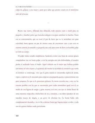EL CORAZON NEGRO———————————————————————————

culpa de golpear a una mujer y parte por saber que pronto estaría en el mismísimo

nido de la locura.



                                           …



   Rastro tras rastro, olfateada tras olfateada, todo parecía vacío e inútil para un

pequeño y famélico perro que buscaba cualquier cosa para satisfacer su hambre. Tanta

era su concentración, que no notó el par de luces que se le acercaban con gran

velocidad, hasta apenas un par de metros antes de encontrase cara a cara con un

enorme camión, levantando su pequeña cara solo para sentir de lleno un horrible golpe

en todo su cuerpo.

   El golpe había sonado simplemente fantástico, como una fruta de cascara gruesa

rompiéndose tras un fuerte golpe y con las energías aún más desbordadas, el cazador

pisaba el acelerado hasta el fondo. Aquel vehículo era lo mejor que hubiera podido

encontrar, no solo el peso y la potencia del mismo le recordaba la sensación que sentía

al conducir su semioruga, sino que la parte trasera se encontraba repleta de armas,

ropas y explosivos, lo necesario para empezar una pequeña guerra, o para terminar una

gran venganza. Lo que se le presentara primero. Su mente recorría una y otra vez las

escenas posibles con las que se encontraría, pero todas terminaban igual, con él, en

medio de una laguna de sangre y gente muerta, con esto, sus ojos se abrían llenos de

ansia mientras empezaba a bufar lleno de ira y emoción, y sus labios pasaban de una

macabra mueca de alegría, a un gesto de absoluta ira. La bestia había sido

completamente desatada, y no se iba a detener hasta que lograra matar a todos y cada

uno de quienes habían osado perturbarla.




322
 