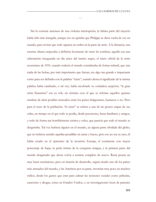 —————————————————————————––— LAS LAGRIMAS DE LA LUNA

                                            …



   Sin la constate amenaza de una violenta interrupción, la última parte del trayecto

había sido más tranquila, aunque eso no quitaba que Philippe se diera vuelta de vez en

cuando, para revisar que todo siguiera en orden en la parte de atrás. A la distancia, una

enorme silueta empezaba a definirse levemente de entre las sombras, aquello era una

subestación inaugurada un día antes del martes negro, el inicio oficial de la crisis

económica de 1931, cuando todavía el mundo consideraba de forma infantil, que una

caída de las bolsas, por más importantes que fueran, era algo tan grande e impactante

como para ser definido con la palabra “crisis”, cuando ahora el significado de la misma

palabra había cambiado, o tal vez, había recobrado su verdadera acepción; “la gran

crisis financiera” era ya solo un término con el que se referían aquellos quienes

trataban de abrir posibles mercados entre los países beligerantes, humanos o no. Pero

para el resto de la población, “la crisis” se refería a una de las peores etapas de sus

vidas, un tiempo en el que todo se perdía, desde posesiones, hasta familiares y amigos,

y todo de forma tan horriblemente caótica y veloz, que parecía que todo el mundo se

desgarraba. Tal vez hubiera alguien en el mundo, en alguna parte olvidada del globo,

que no hubiera sentido aquellas pesadillas en carne y hueso, pero ese no era su caso, él

había estado en el epicentro de la invasión; Europa, el continente con mayor

porcentaje de bajas, la perla misma de la conquista antigua, y la primera parte del

mundo desgarrado que ahora volvía a sentirse completo de nuevo. Rusia poseía un

muy buen crecimiento, pero en materia de desarrollo, seguía siendo uno de los países

más atrasados del mundo, y las Américas por su parte, invertían muy poco en muchos

rublos, desde los gastos que eran para calmar las tensiones sociales como películas,

canciones y drogas, como en Estados Unidos, o en investigaciones locas de patentes

                                                                                     323
 