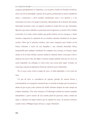 EL CORAZON NEGRO———————————————————————————

europeas, principalmente en Argentina, y en un punto extraño, los Estados Soviéticos,

como uno de los principales soportes de la guerra, produciendo la mayor cantidad de

armas y municiones a nivel mundial, satisfaciendo tanto a los ejércitos y a las

resistencias, así como a los grupos terroristas, alimentándose de la división del mundo,

intentando levantarse como un imperio mundial en medio del caos que fomentaba.

Quizá los que mejor utilizaban su potencial eran los japoneses, ya desde el 38 se habían

convertido en la única nación asiática que podía rivalizar con los europeos, y desde

entonces, empezaron la expansión de sus modelos culturales alrededor de los países

vecinos. Claro que le parecían extraños, eran como maquinas, pero hechos así de

forma voluntaria a través de una disciplina y una voluntad demasiado férrea,

insoportable para cualquier occidental. En cualquier caso, Europa, su Europa, seguía

siendo en él, el sueño dorado y pronto tendría le suficiente dinero como para volver y

empezar una nueva vida, una digna y honesta, aunque también creía que ese era ya un

sueño imposible, sin embargo, le servía como una excusa para seguir viviendo, así

como para soportar la deprimente forma de vida de la cual se alimentaba.

   Él, en cuyas venas corría la sangre de reyes, se había degradado a vivir como las

ratas.

   Un par de luces se encendieron de repente, girando de manera brusca y

concentrándose en el pequeño automóvil que se acercaba al tiempo que las puertas se

abrían de par en par, como ansiosas de recibir visitantes después de tanto tiempo de

evidente abandono. Tras unos instantes, el Volkswagen entraba de manera tranquila,

deteniéndose a pocos metros de una extraña pared de personas, todas, vestidas de

negro y cubiertas con largos mantos que les tapaban las caras. Al unisonó sonrieron

cuando vieron a Philippe bajarse del auto y cargar a Elizabeth.




324
 