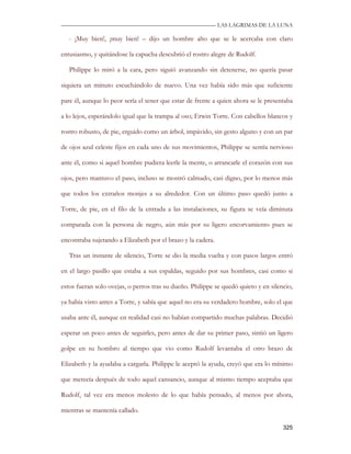 —————————————————————————––— LAS LAGRIMAS DE LA LUNA

   - ¡Muy bien!, ¡muy bien! – dijo un hombre alto que se le acercaba con claro

entusiasmo, y quitándose la capucha descubrió el rostro alegre de Rudolf.

   Philippe lo miró a la cara, pero siguió avanzando sin detenerse, no quería pasar

siquiera un minuto escuchándolo de nuevo. Una vez había sido más que suficiente

pare él, aunque lo peor sería el tener que estar de frente a quien ahora se le presentaba

a lo lejos, esperándolo igual que la trampa al oso; Erwin Torre. Con cabellos blancos y

rostro robusto, de pie, erguido como un árbol, impávido, sin gesto alguno y con un par

de ojos azul celeste fijos en cada uno de sus movimientos, Philippe se sentía nervioso

ante él, como si aquel hombre pudiera leerle la mente, o arrancarle el corazón con sus

ojos, pero mantuvo el paso, incluso se mostró calmado, casi digno, por lo menos más

que todos los extraños monjes a su alrededor. Con un último paso quedó junto a

Torre, de pie, en el filo de la entrada a las instalaciones, su figura se veía diminuta

comparada con la persona de negro, aún más por su ligero encorvamiento pues se

encontraba sujetando a Elizabeth por el brazo y la cadera.

   Tras un instante de silencio, Torre se dio la media vuelta y con pasos largos entró

en el largo pasillo que estaba a sus espaldas, seguido por sus hombres, casi como si

estos fueran solo ovejas, o perros tras su dueño. Philippe se quedó quieto y en silencio,

ya había visto antes a Torre, y sabía que aquel no era su verdadero hombre, solo el que

usaba ante él, aunque en realidad casi no habían compartido muchas palabras. Decidió

esperar un poco antes de seguirles, pero antes de dar su primer paso, sintió un ligero

golpe en su hombro al tiempo que vio como Rudolf levantaba el otro brazo de

Elizabeth y la ayudaba a cargarla. Philippe le aceptó la ayuda, creyó que era lo mínimo

que merecía después de todo aquel cansancio, aunque al mismo tiempo aceptaba que

Rudolf, tal vez era menos molesto de lo que había pensado, al menos por ahora,

mientras se mantenía callado.

                                                                                     325
 