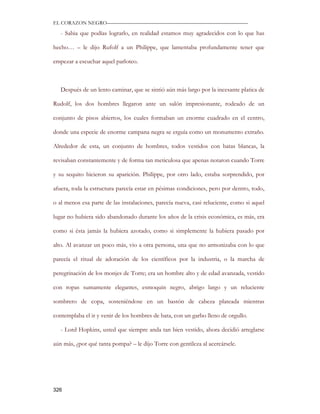 EL CORAZON NEGRO———————————————————————————

   - Sabia que podías lograrlo, en realidad estamos muy agradecidos con lo que has

hecho… – le dijo Rufolf a un Philippe, que lamentaba profundamente tener que

empezar a escuchar aquel parloteo.



   Después de un lento caminar, que se sintió aún más largo por la incesante platica de

Rudolf, los dos hombres llegaron ante un salón impresionante, rodeado de un

conjunto de pisos abiertos, los cuales formaban un enorme cuadrado en el centro,

donde una especie de enorme campana negra se erguía como un monumento extraño.

Alrededor de esta, un conjunto de hombres, todos vestidos con batas blancas, la

revisaban constantemente y de forma tan meticulosa que apenas notaron cuando Torre

y su sequito hicieron su aparición. Philippe, por otro lado, estaba sorprendido, por

afuera, toda la estructura parecía estar en pésimas condiciones, pero por dentro, todo,

o al menos esa parte de las instalaciones, parecía nueva, casi reluciente, como si aquel

lugar no hubiera sido abandonado durante los años de la crisis económica, es más, era

como si ésta jamás la hubiera azotado, como si simplemente la hubiera pasado por

alto. Al avanzar un poco más, vio a otra persona, una que no armonizaba con lo que

parecía el ritual de adoración de los científicos por la industria, o la marcha de

peregrinación de los monjes de Torre; era un hombre alto y de edad avanzada, vestido

con ropas sumamente elegantes, esmoquin negro, abrigo largo y un reluciente

sombrero de copa, sosteniéndose en un bastón de cabeza plateada mientras

contemplaba el ir y venir de los hombres de bata, con un garbo lleno de orgullo.

   - Lord Hopkins, usted que siempre anda tan bien vestido, ahora decidió arreglarse

aún más, ¿por qué tanta pompa? – le dijo Torre con gentileza al acercársele.




326
 