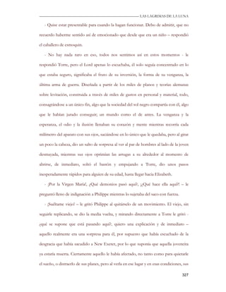 —————————————————————————––— LAS LAGRIMAS DE LA LUNA

   - Quise estar presentable para cuando la hagan funcionar. Debo de admitir, que no

recuerdo haberme sentido así de emocionado que desde que era un niño – respondió

el caballero de esmoquin.

   - No hay nada raro en eso, todos nos sentimos así en estos momentos - le

respondió Torre, pero el Lord apenas lo escuchaba, él solo seguía concentrado en lo

que estaba seguro, significaba el fruto de su inversión, la forma de su venganza, la

última arma de guerra. Diseñada a partir de los miles de planos y teorías alemanas

sobre levitación, construida a través de miles de gastos en personal y material, todo,

consagrándose a un único fin, algo que la sociedad del sol negro compartía con él, algo

que le habían jurado conseguir; un mundo como el de antes. La venganza y la

esperanza, el odio y la ilusión llenaban su corazón y mente mientras recorría cada

milímetro del aparato con sus ojos, saciándose en lo único que le quedaba, pero al girar

un poco la cabeza, dio un salto de sorpresa al ver al par de hombres al lado de la joven

desmayada, mientras sus ojos oprimían las arrugas a su alrededor al momento de

abrirse, de inmediato, soltó el bastón y empujando a Torre, dio unos pasos

inesperadamente rápidos para alguien de su edad, hasta llegar hacia Elizabeth.

   - ¡Por la Virgen María!, ¿Qué demonios pasó aquí?, ¡¿Qué hace ella aquí?! – le

preguntó lleno de indignación a Philippe mientras lo sujetaba del saco con fuerza.

   - ¡Suéltame viejo! – le gritó Philippe al quitárselo de un movimiento. El viejo, sin

seguirle replicando, se dio la media vuelta, y mirando directamente a Torre le gritó -

¿qué se supone que está pasando aquí?, quiero una explicación y de inmediato –

aquello realmente era una sorpresa para él, por supuesto que había escuchado de la

desgracia que había sacudido a New Exeter, por lo que suponía que aquella jovencita

ya estaría muerta. Ciertamente aquello le había afectado, no tanto como para quietarle

el sueño, o distraerlo de sus planes, pero al verla en ese lugar y en esas condiciones, sus

                                                                                       327
 