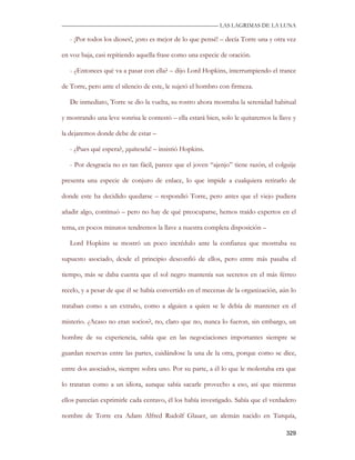 —————————————————————————––— LAS LAGRIMAS DE LA LUNA

   - ¡Por todos los dioses!, ¡esto es mejor de lo que pensé! – decía Torre una y otra vez

en voz baja, casi repitiendo aquella frase como una especie de oración.

   - ¿Entonces qué va a pasar con ella? – dijo Lord Hopkins, interrumpiendo el trance

de Torre, pero ante el silencio de este, le sujetó el hombro con firmeza.

   De inmediato, Torre se dio la vuelta, su rostro ahora mostraba la serenidad habitual

y mostrando una leve sonrisa le contestó – ella estará bien, solo le quitaremos la llave y

la dejaremos donde debe de estar –

   - ¿Pues qué espera?, ¡quítesela! – insistió Hopkins.

   - Por desgracia no es tan fácil, parece que el joven “ajenjo” tiene razón, el colguije

presenta una especie de conjuro de enlace, lo que impide a cualquiera retirarlo de

donde este ha decidido quedarse – respondió Torre, pero antes que el viejo pudiera

añadir algo, continuó – pero no hay de qué preocuparse, hemos traído expertos en el

tema, en pocos minutos tendremos la llave a nuestra completa disposición –

   Lord Hopkins se mostró un poco incrédulo ante la confianza que mostraba su

supuesto asociado, desde el principio desconfió de ellos, pero entre más pasaba el

tiempo, más se daba cuenta que el sol negro mantenía sus secretos en el más férreo

recelo, y a pesar de que él se había convertido en el mecenas de la organización, aún lo

trataban como a un extraño, como a alguien a quien se le debía de mantener en el

misterio. ¿Acaso no eran socios?, no, claro que no, nunca lo fueron, sin embargo, un

hombre de su experiencia, sabía que en las negociaciones importantes siempre se

guardan reservas entre las partes, cuidándose la una de la otra, porque como se dice,

entre dos asociados, siempre sobra uno. Por su parte, a él lo que le molestaba era que

lo trataran como a un idiota, aunque sabía sacarle provecho a eso, así que mientras

ellos parecían exprimirle cada centavo, él los había investigado. Sabía que el verdadero

nombre de Torre era Adam Alfred Rudolf Glauer, un alemán nacido en Turquía,

                                                                                      329
 
