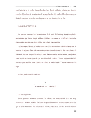 —————————————————————————––— LAS LAGRIMAS DE LA LUNA

metiéndosela en el pecho buscando algo. Los demás soldados miraban en silencio

cuando el hombre de las cicatrices le arrancaba algo del cuello al hombre muerto y

abriendo su mano mostraba una placa de metal con algo inscrito en ella.



   HARKER, WINSTON T.



   Un suspiro, como un leve lamento salió de la nariz del hombre, ahora arrodillado

ante alguien que fue un simple soldado, olvidado a su suerte en el infierno, como él y

como todos aquellos que ahora subían por toda la maldita playa.

   - ¿Compañero Mayor?, ¿Qué hacemos con él? – preguntó un soldado al acercarse al

hombre cicatrizado. Éste solo los miró con ojos somnolientos y les dijo con calma – el

tipo está muerto, no podemos hacer nada. Pero nosotros aún tenemos trabajo que

hacer – y dicho esto se puso de pie, aun mirando el cadáver. Con un suspiro más cerró

sus ojos, para abrirlos justo cuando su cabeza se alzó al cielo. Y en ese momento lo

supo.



   El cielo jamás volvería a ser azul.



                                          II

                             SOLO UNA RECOMPENSA



   “El cielo sigue azul”

   Isaac pensaba mientras levantaba la cabeza con tranquilidad. No era muy

aficionado a meditar, prefería solo vivir sin pensar demasiado en ello; además cada vez

que lo hacía terminaba por recordar su pasado, pero ahora con los nuevos eventos

                                                                                    33
 