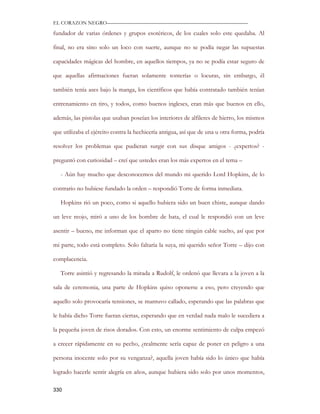 EL CORAZON NEGRO———————————————————————————

fundador de varias órdenes y grupos esotéricos, de los cuales solo este quedaba. Al

final, no era sino solo un loco con suerte, aunque no se podía negar las supuestas

capacidades mágicas del hombre, en aquellos tiempos, ya no se podía estar seguro de

que aquellas afirmaciones fueran solamente tonterías o locuras, sin embargo, él

también tenía ases bajo la manga, los científicos que había contratado también tenían

entrenamiento en tiro, y todos, como buenos ingleses, eran más que buenos en ello,

además, las pistolas que usaban poseían los interiores de alfileres de hierro, los mismos

que utilizaba el ejército contra la hechicería antigua, así que de una u otra forma, podría

resolver los problemas que pudieran surgir con sus disque amigos - ¿expertos? -

preguntó con curiosidad – creí que ustedes eran los más expertos en el tema –

   - Aún hay mucho que desconocemos del mundo mi querido Lord Hopkins, de lo

contrario no hubiese fundado la orden – respondió Torre de forma inmediata.

   Hopkins rió un poco, como si aquello hubiera sido un buen chiste, aunque dando

un leve reojo, miró a uno de los hombre de bata, el cual le respondió con un leve

asentir – bueno, me informan que el aparto no tiene ningún cable suelto, así que por

mi parte, todo está completo. Solo faltaría la suya, mi querido señor Torre – dijo con

complacencia.

   Torre asintió y regresando la mirada a Rudolf, le ordenó que llevara a la joven a la

sala de ceremonia, una parte de Hopkins quiso oponerse a eso, pero creyendo que

aquello solo provocaría tensiones, se mantuvo callado, esperando que las palabras que

le había dicho Torre fueran ciertas, esperando que en verdad nada malo le sucediera a

la pequeña joven de risos dorados. Con esto, un enorme sentimiento de culpa empezó

a crecer rápidamente en su pecho, ¿realmente sería capaz de poner en peligro a una

persona inocente solo por su venganza?, aquella joven había sido lo único que había

logrado hacerle sentir alegría en años, aunque hubiera sido solo por unos momentos,

330
 