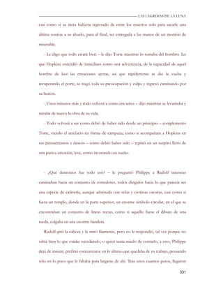—————————————————————————––— LAS LAGRIMAS DE LA LUNA

casi como si su nieta hubiera regresado de entre los muertos solo para sacarle una

última sonrisa a su abuelo, para al final, ser entregada a las manos de un montón de

miserable.

   - Le digo que todo estará bien – le dijo Torre mientras lo tomaba del hombro. Lo

que Hopkins entendió de inmediato como una advertencia, de la capacidad de aquel

hombre de leer las emociones ajenas, así que rápidamente se dio la vuelta y

recuperando el porte, se tragó toda su preocupación y culpa y regresó caminando por

su bastón.

   - Unos minutos más y todo volverá a como era antes – dijo mientras se levantaba y

miraba de nuevo la obra de su vida.

   - Todo volverá a ser como debió de haber sido desde un principio – complemento

Torre, viendo el artefacto en forma de campana, como si acompañara a Hopkins en

sus pensamientos y deseos – como debió haber sido – repitió en un suspiro lleno de

una pasiva emoción, leve, como invocando un sueño.



   - ¿Qué demonios fue todo eso? – le preguntó Philippe a Rudolf mientras

caminaban hacia un conjunto de corredores, todos dirigidos hacia lo que parecía ser

una especie de cafetería, aunque adornada con velas y cortinas oscuras, casi como si

fuera un templo, donde en la parte superior, un enorme símbolo circular, en el que se

encontraban un conjunto de líneas rectas, como si aquello fuese el dibujo de una

rueda, colgaba en una enorme bandera.

   Rudolf giró la cabeza y le miró fijamente, pero no le respondió, tal vez porque no

sabía bien lo que estaba sucediendo, o quizá tenía miedo de contarlo, a esto, Philippe

dejó de insistir, prefirió concentrarse en lo último que quedaba de su trabajo, pensando

solo en lo poco que le faltaba para largarse de ahí. Tras unos cuantos pasos, llegaron

                                                                                    331
 