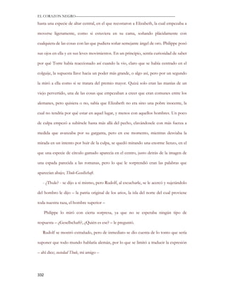 EL CORAZON NEGRO———————————————————————————

hasta una especie de altar central, en el que recostaron a Elizabeth, la cual empezaba a

moverse ligeramente, como si estuviera en su cama, soñando plácidamente con

cualquiera de las cosas con las que pudiera soñar semejante ángel de oro. Philippe posó

sus ojos en ella y en sus leves movimientos. En un principio, sentía curiosidad de saber

por qué Torre había reaccionado así cuando la vio, claro que se había centrado en el

colguije, la supuesta llave hacia un poder más grande, o algo así, pero por un segundo

la miró a ella como si se tratara del premio mayor. Quizá solo eran las manías de un

viejo pervertido, una de las cosas que empezaban a creer que eran comunes entre los

alemanes, pero quisiera o no, sabía que Elizabeth no era sino una pobre inocente, la

cual no tendría por qué estar en aquel lugar, y menos con aquellos hombres. Un poco

de culpa empezó a subírsele hasta más allá del pecho, clavándosele con más fuerza a

medida que avanzaba por su garganta, pero en ese momento, mientras desviaba la

mirada en un intento por huir de la culpa, se quedó mirando una enorme lienzo, en el

que una especie de círculo gamado aparecía en el centro, justo detrás de la imagen de

una espada parecida a las romanas, pero lo que le sorprendió eran las palabras que

aparecían abajo; Thule-Gesellschaft.

   - ¿Thule? - se dijo a sí mismo, pero Rudolf, al escucharle, se le acercó y sujetándolo

del hombro le dijo – la patria original de los arios, la isla del norte del cual proviene

toda nuestra raza, el hombre superior –

      Philippe lo miró con cierta sorpresa, ya que no se esperaba ningún tipo de

respuesta – ¿Gesellschaft?, ¿Quién es ese? – le preguntó.

   Rudolf se mostró extrañado, pero de inmediato se dio cuenta de lo tonto que sería

suponer que todo mundo hablaría alemán, por lo que se limitó a traducir la expresión

– ahí dice; sociedad Thule, mi amigo –




332
 