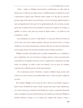 —————————————————————————––— LAS LAGRIMAS DE LA LUNA

   - Thule – repitió un Philippe desconcertado, evidentemente no sabía nada de

alemán, pero si sabía que por alguna razón, su apellido aparecía en aquella lona como

si perteneciera a alguna marca. Durante mucho tiempo se le dijo que sus ancestros

poseían sangre de las mejores casas de Francia, y el resto de Europa, aquello siempre le

gustó, principalmente de niño, pero al ver aquella palabra, allí, y de esa forma, no pudo

pensar que se trataba solo de una coincidencia. La guerra, los antiguos, el sol negro, su

apellido, su secreto, todo tenía que encajar de alguna manera – no puede ser una

coincidencia – se dijo.

   - Las coincidencias no existen – le dijo Rudolf – es más, quizá Thule sea Ávalon, tal

vez los arios solo somos antiguos perdidos, elfos que solo desean volver a su tierra,

olvidados en un mundo gobernado por creaturas inferiores, las cuales han deteriorado

nuestra sangre al punto de casi haber destruido nuestra verdadera naturaleza –

   Philippe escuchaba cada palabra, pero no podía comprenderlas en su totalidad, no

por su significado, sino por el momento, de alguna manera su mente aún permanecía

concentrada en las palabras del lienzo, como si aquella frase le hipnotizara de algún

modo, sin embargo, su cuello se giró con lentitud y con un gesto de completa

confusión miro a Rudolf, quien le sonreía amistosamente.

   - No te preocupes, pronto volveremos a nuestro verdadero hogar, pronto todo

volverá a ser como era antes, como debería haber sido – le dijo sin quitar la alegría de

su rostro.

   De inmediato Philippe se dio cuenta de todo, y lleno de una horrible sorpresa se

quitó la mano de Rudolf de encima y dando un paso hacia atrás, se giró rápidamente,

en un claro intento por corriendo de ahí. Rudolf, por su parte, comprendió demasiado

tarde su estupidez, sin querer, había dejado que las simpatías que sentía por Philippe le

hubieran aflojado la lengua y en un intento por arreglar todo, alargó su mano y

                                                                                     333
 