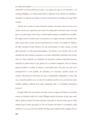 EL CORAZON NEGRO———————————————————————————

sujetándolo con fuerza del brazo, le dijo – no, espera, creo que no me entendiste – sin

embargo, Philippe ya se había encarrerado lo suficiente como soltarse con facilidad, y

sin perder un segundo de tiempo, se lanzó corriendo hacia el pasillo por el que había

entrado.

   Adentro de su mente, las ideas danzaban erráticas, chocando unas con otras en un

caótico intento por organizarse, por tratar de comprender la situación, pero con cada

paso, con cada respiro, todo lo que se había logrado enlazar, era rápidamente sacudido.

Por alguna razón se sentía como si encontrara en un lugar conocido, corriendo entre

calles sucias, bajo un cielo nocturno gobernado por el humo y las ráfagas de millones

de balas surcando el cielo. Rostros sin vida amontonados en cada ventana, en cada

pilar destruido, en cada pared derrumbada, y las pisadas, si, las pisadas eran lo más

aterrador de todo, siempre avanzando en un ritmo indetenible, haciéndose más fuertes

cada vez. Todo cambiaba a su alrededor, los recuerdos sustituían al presente mientras

aceleraba la carrera hacia lo que parecía ser un destino imaginario. Por un instante

pareció recobrar el sentido de donde se encontraba, pero solo para caer más en la

desesperación al verse perdido, de inmediato, los recuerdos, aquellas escenas de

muerte y destrucción le alcanzaron de nuevo, empujándolo, obligándolo a correr otra

vez, a tratar de perderse una vez más de la realidad, cuando la vio, una inmensa mano

metálica, brillante, saliendo de la nada, rompiendo todo a su alrededor, lanzándose

contra él.

   El golpe había sido muy fuerte, casi tanto como la sorpresa de haberse encontrado

contra un obstáculo salido de la nada. Philippe trataba de ponerse de pie, pero entre

jadeos, giraba la cabeza de forma frenética, buscando la inmensa mano que lo había

atacado, pero lo único que pudo ver, fue un conjunto de siluetas a su alrededor, todas

rodeadas a su vez, por las frías paredes del lugar, pero ninguna mano, ningún cielo en

334
 